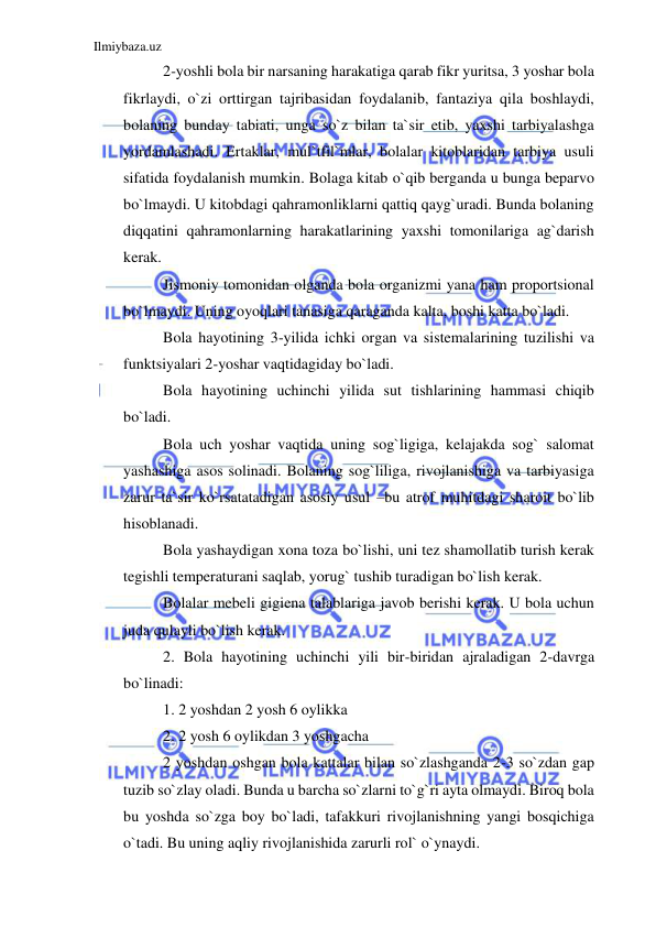 Ilmiybaza.uz 
 
2-yoshli bola bir narsaning harakatiga qarab fikr yuritsa, 3 yoshar bola 
fikrlaydi, o`zi orttirgan tajribasidan foydalanib, fantaziya qila boshlaydi, 
bolaning bunday tabiati, unga so`z bilan ta`sir etib, yaxshi tarbiyalashga 
yordamlashadi. Ertaklar, mul`tfil`mlar, bolalar kitoblaridan tarbiya usuli 
sifatida foydalanish mumkin. Bolaga kitab o`qib berganda u bunga beparvo 
bo`lmaydi. U kitobdagi qahramonliklarni qattiq qayg`uradi. Bunda bolaning 
diqqatini qahramonlarning harakatlarining yaxshi tomonilariga ag`darish 
kerak. 
Jismoniy tomonidan olganda bola organizmi yana ham proportsional 
bo`lmaydi. Uning oyoqlari tanasiga qaraganda kalta, boshi katta bo`ladi. 
Bola hayotining 3-yilida ichki organ va sistemalarining tuzilishi va 
funktsiyalari 2-yoshar vaqtidagiday bo`ladi. 
Bola hayotining uchinchi yilida sut tishlarining hammasi chiqib 
bo`ladi. 
Bola uch yoshar vaqtida uning sog`ligiga, kelajakda sog` salomat 
yashashiga asos solinadi. Bolaning sog`liliga, rivojlanishiga va tarbiyasiga 
zarur ta`sir ko`rsatatadigan asosiy usul –bu atrof muhitdagi sharoit bo`lib 
hisoblanadi. 
Bola yashaydigan xona toza bo`lishi, uni tez shamollatib turish kerak 
tegishli temperaturani saqlab, yorug` tushib turadigan bo`lish kerak. 
Bolalar mebeli gigiena talablariga javob berishi kerak. U bola uchun 
juda qulayli bo`lish kerak. 
2. Bola hayotining uchinchi yili bir-biridan ajraladigan 2-davrga 
bo`linadi:  
1. 2 yoshdan 2 yosh 6 oylikka 
2. 2 yosh 6 oylikdan 3 yoshgacha 
2 yoshdan oshgan bola kattalar bilan so`zlashganda 2-3 so`zdan gap 
tuzib so`zlay oladi. Bunda u barcha so`zlarni to`g`ri ayta olmaydi. Biroq bola 
bu yoshda so`zga boy bo`ladi, tafakkuri rivojlanishning yangi bosqichiga 
o`tadi. Bu uning aqliy rivojlanishida zarurli rol` o`ynaydi. 
