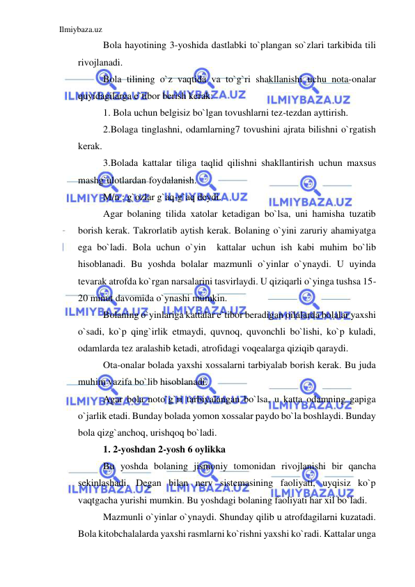 Ilmiybaza.uz 
 
Bola hayotining 3-yoshida dastlabki to`plangan so`zlari tarkibida tili 
rivojlanadi. 
Bola tilining o`z vaqtida va to`g`ri shakllanishi uchu nota-onalar 
quyidagilarga e`tibor berish kerak: 
1. Bola uchun belgisiz bo`lgan tovushlarni tez-tezdan ayttirish. 
2.Bolaga tinglashni, odamlarning7 tovushini ajrata bilishni o`rgatish 
kerak. 
3.Bolada kattalar tiliga taqlid qilishni shakllantirish uchun maxsus 
mashg`ulotlardan foydalanish. 
M/n : g`ozlar g`aq-g`aq deydi. 
Agar bolaning tilida xatolar ketadigan bo`lsa, uni hamisha tuzatib 
borish kerak. Takrorlatib aytish kerak. Bolaning o`yini zaruriy ahamiyatga 
ega bo`ladi. Bola uchun o`yin  kattalar uchun ish kabi muhim bo`lib 
hisoblanadi. Bu yoshda bolalar mazmunli o`yinlar o`ynaydi. U uyinda 
tevarak atrofda ko`rgan narsalarini tasvirlaydi. U qiziqarli o`yinga tushsa 15-
20 minut davomida o`ynashi mumkin. 
Bolaning o`yinlariga kattalar e`tibor beradigan oilalarda bolalar yaxshi 
o`sadi, ko`p qing`irlik etmaydi, quvnoq, quvonchli bo`lishi, ko`p kuladi, 
odamlarda tez aralashib ketadi, atrofidagi voqealarga qiziqib qaraydi. 
Ota-onalar bolada yaxshi xossalarni tarbiyalab borish kerak. Bu juda 
muhim vazifa bo`lib hisoblanadi. 
Agar bola noto`g`ri tarbiyalangan bo`lsa, u katta odamning gapiga 
o`jarlik etadi. Bunday bolada yomon xossalar paydo bo`la boshlaydi. Bunday 
bola qizg`anchoq, urishqoq bo`ladi. 
1. 2-yoshdan 2-yosh 6 oylikka 
Bu yoshda bolaning jismoniy tomonidan rivojlanishi bir qancha 
sekinlashadi. Degan bilan nerv sistemasining faoliyati, uyqisiz ko`p 
vaqtgacha yurishi mumkin. Bu yoshdagi bolaning faoliyati har xil bo`ladi. 
Mazmunli o`yinlar o`ynaydi. Shunday qilib u atrofdagilarni kuzatadi. 
Bola kitobchalalarda yaxshi rasmlarni ko`rishni yaxshi ko`radi. Kattalar unga 
