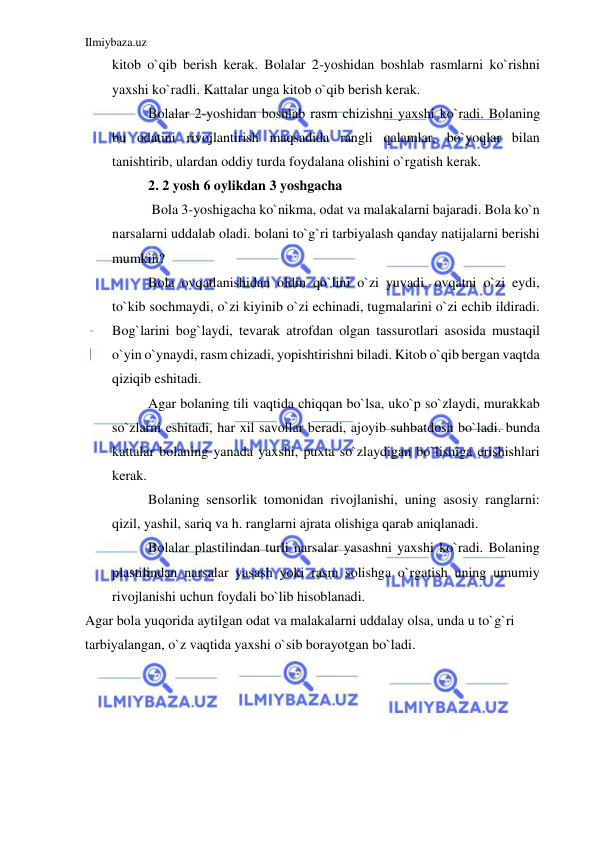 Ilmiybaza.uz 
 
kitob o`qib berish kerak. Bolalar 2-yoshidan boshlab rasmlarni ko`rishni 
yaxshi ko`radli. Kattalar unga kitob o`qib berish kerak. 
Bolalar 2-yoshidan boshlab rasm chizishni yaxshi ko`radi. Bolaning 
bu odatini rivojlantirish maqsadida rangli qalamlar, bo`yoqlar bilan 
tanishtirib, ulardan oddiy turda foydalana olishini o`rgatish kerak. 
2. 2 yosh 6 oylikdan 3 yoshgacha 
 Bola 3-yoshigacha ko`nikma, odat va malakalarni bajaradi. Bola ko`n 
narsalarni uddalab oladi. bolani to`g`ri tarbiyalash qanday natijalarni berishi 
mumkin? 
Bola ovqatlanishidan oldin qo`lini o`zi yuvadi, ovqatni o`zi eydi, 
to`kib sochmaydi, o`zi kiyinib o`zi echinadi, tugmalarini o`zi echib ildiradi. 
Bog`larini bog`laydi, tevarak atrofdan olgan tassurotlari asosida mustaqil 
o`yin o`ynaydi, rasm chizadi, yopishtirishni biladi. Kitob o`qib bergan vaqtda 
qiziqib eshitadi. 
Agar bolaning tili vaqtida chiqqan bo`lsa, uko`p so`zlaydi, murakkab 
so`zlarni eshitadi, har xil savollar beradi, ajoyib suhbatdosh bo`ladi. bunda 
kattalar bolaning yanada yaxshi, puxta so`zlaydigan bo`lishiga erishishlari 
kerak. 
Bolaning sensorlik tomonidan rivojlanishi, uning asosiy ranglarni: 
qizil, yashil, sariq va h. ranglarni ajrata olishiga qarab aniqlanadi. 
Bolalar plastilindan turli narsalar yasashni yaxshi ko`radi. Bolaning 
plastilindan narsalar yasash yoki rasm solishga o`rgatish uning umumiy 
rivojlanishi uchun foydali bo`lib hisoblanadi. 
Agar bola yuqorida aytilgan odat va malakalarni uddalay olsa, unda u to`g`ri 
tarbiyalangan, o`z vaqtida yaxshi o`sib borayotgan bo`ladi. 
