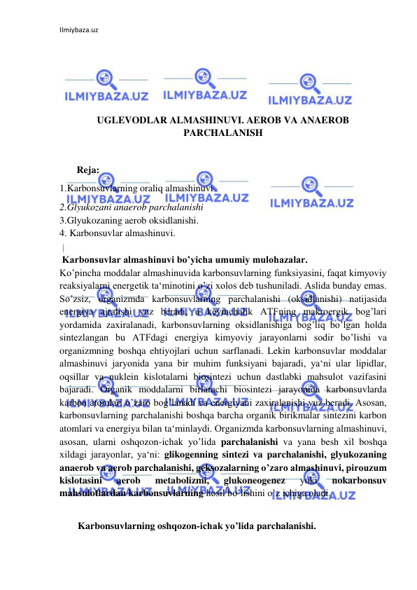 Ilmiybaza.uz 
 
 
 
 
 
UGLEVODLAR ALMASHINUVI. AEROB VA ANAEROB 
PARCHALANISH 
 
       Reja: 
1.Karbonsuvlarning oraliq almashinuvi 
2.Glyukozani anaerob parchalanishi  
3.Glyukozaning aerob oksidlanishi.  
4. Karbonsuvlar almashinuvi.  
  
 Karbonsuvlar almashinuvi bo’yicha umumiy mulohazalar.  
Ko’pincha moddalar almashinuvida karbonsuvlarning funksiyasini, faqat kimyoviy 
reaksiyalarni energetik ta‘minotini o’zi xolos deb tushuniladi. Aslida bunday emas. 
So’zsiz, organizmda karbonsuvlarning parchalanishi (oksidlanishi) natijasida 
energiya ajralishi yuz beradi, u keyinchalik ATFning makroergik bog’lari 
yordamida zaxiralanadi, karbonsuvlarning oksidlanishiga bog’liq bo’lgan holda 
sintezlangan bu ATFdagi energiya kimyoviy jarayonlarni sodir bo’lishi va 
organizmning boshqa ehtiyojlari uchun sarflanadi. Lekin karbonsuvlar moddalar 
almashinuvi jaryonida yana bir muhim funksiyani bajaradi, ya‘ni ular lipidlar, 
oqsillar va nuklein kislotalarni biosintezi uchun dastlabki mahsulot vazifasini 
bajaradi. Organik moddalarni birlamchi biosintezi jarayonida karbonsuvlarda 
karbon atomlari o’zaro bog’lanadi va energiyani zaxiralanishi yuz beradi. Asosan, 
karbonsuvlarning parchalanishi boshqa barcha organik birikmalar sintezini karbon 
atomlari va energiya bilan ta‘minlaydi. Organizmda karbonsuvlarning almashinuvi, 
asosan, ularni oshqozon-ichak yo’lida parchalanishi va yana besh xil boshqa 
xildagi jarayonlar, ya‘ni: glikogenning sintezi va parchalanishi, glyukozaning 
anaerob va aerob parchalanishi, geksozalarning o’zaro almashinuvi, pirouzum 
kislotasini 
aerob 
metabolizmi, 
glukoneogenez 
yoki 
nokarbonsuv 
mahsulotlardan karbonsuvlarning hosil bo’lishini o’z ichiga oladi.  
  
Karbonsuvlarning oshqozon-ichak yo’lida parchalanishi. 
