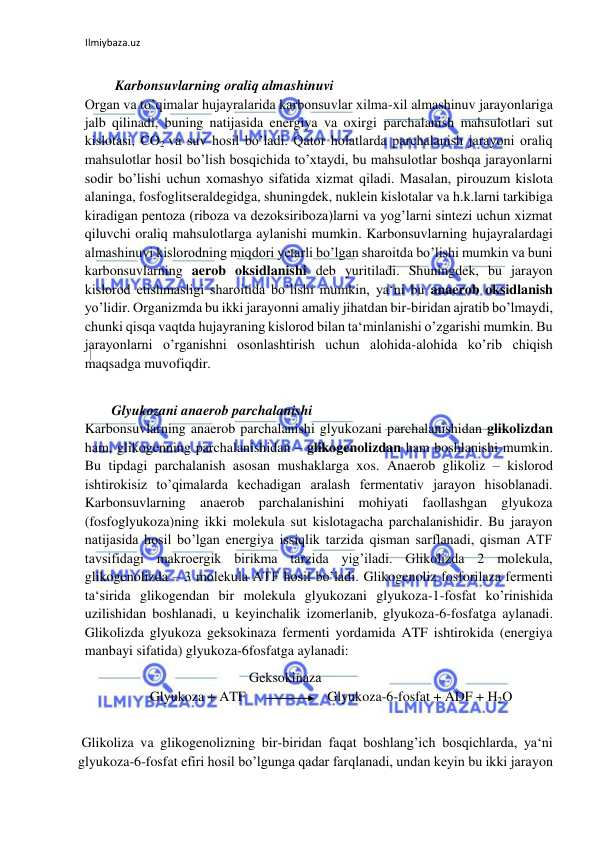 Ilmiybaza.uz 
 
  
   Karbonsuvlarning oraliq almashinuvi  
Organ va to’qimalar hujayralarida karbonsuvlar xilma-xil almashinuv jarayonlariga 
jalb qilinadi, buning natijasida energiya va oxirgi parchalanish mahsulotlari sut 
kislotasi, CO2 va suv hosil bo’ladi. Qator holatlarda parchalanish jarayoni oraliq 
mahsulotlar hosil bo’lish bosqichida to’xtaydi, bu mahsulotlar boshqa jarayonlarni 
sodir bo’lishi uchun xomashyo sifatida xizmat qiladi. Masalan, pirouzum kislota 
alaninga, fosfoglitseraldegidga, shuningdek, nuklein kislotalar va h.k.larni tarkibiga 
kiradigan pentoza (riboza va dezoksiriboza)larni va yog’larni sintezi uchun xizmat 
qiluvchi oraliq mahsulotlarga aylanishi mumkin. Karbonsuvlarning hujayralardagi 
almashinuvi kislorodning miqdori yetarli bo’lgan sharoitda bo’lishi mumkin va buni 
karbonsuvlarning aerob oksidlanishi deb yuritiladi. Shuningdek, bu jarayon 
kislorod etishmasligi sharoitida bo’lishi mumkin, ya‘ni bu anaerob oksidlanish 
yo’lidir. Organizmda bu ikki jarayonni amaliy jihatdan bir-biridan ajratib bo’lmaydi, 
chunki qisqa vaqtda hujayraning kislorod bilan ta‘minlanishi o’zgarishi mumkin. Bu 
jarayonlarni o’rganishni osonlashtirish uchun alohida-alohida ko’rib chiqish 
maqsadga muvofiqdir.  
  
  Glyukozani anaerob parchalanishi  
Karbonsuvlarning anaerob parchalanishi glyukozani parchalanishidan glikolizdan 
ham, glikogenning parchalanishidan – glikogenolizdan ham boshlanishi mumkin. 
Bu tipdagi parchalanish asosan mushaklarga xos. Anaerob glikoliz – kislorod 
ishtirokisiz to’qimalarda kechadigan aralash fermentativ jarayon hisoblanadi. 
Karbonsuvlarning anaerob parchalanishini mohiyati faollashgan glyukoza 
(fosfoglyukoza)ning ikki molekula sut kislotagacha parchalanishidir. Bu jarayon 
natijasida hosil bo’lgan energiya issiqlik tarzida qisman sarflanadi, qisman ATF 
tavsifidagi makroergik birikma tarzida yig’iladi. Glikolizda 2 molekula, 
glikogenolizda – 3 molekula ATF hosil bo’ladi. Glikogenoliz fosforilaza fermenti 
ta‘sirida glikogendan bir molekula glyukozani glyukoza-1-fosfat ko’rinishida 
uzilishidan boshlanadi, u keyinchalik izomerlanib, glyukoza-6-fosfatga aylanadi. 
Glikolizda glyukoza geksokinaza fermenti yordamida ATF ishtirokida (energiya 
manbayi sifatida) glyukoza-6fosfatga aylanadi:  
 
  
  
  
 Geksokinaza  
 
 Glyukoza + ATF  
  Glyukoza-6-fosfat + ADF + H2O  
  
 Glikoliza va glikogenolizning bir-biridan faqat boshlang’ich bosqichlarda, ya‘ni 
glyukoza-6-fosfat efiri hosil bo’lgunga qadar farqlanadi, undan keyin bu ikki jarayon 
