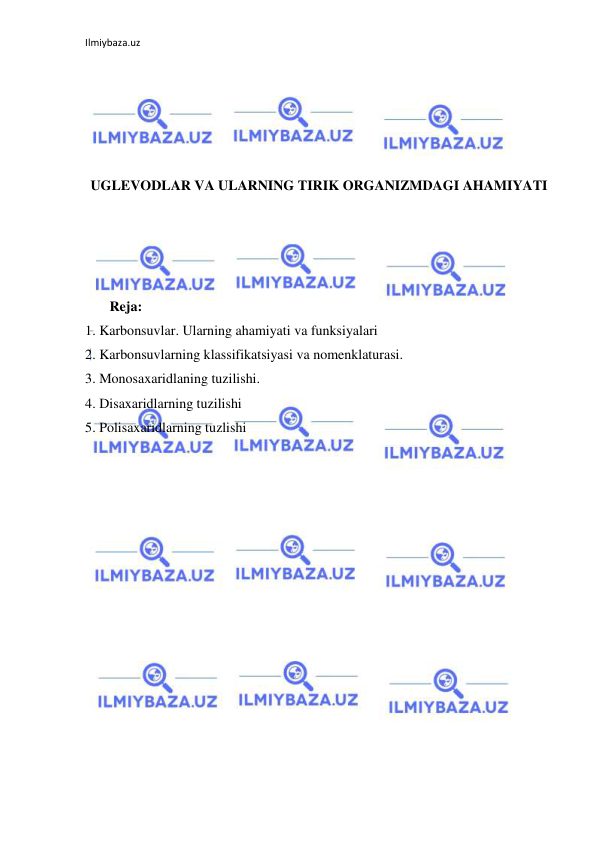 Ilmiybaza.uz 
 
 
 
 
 
 
UGLEVODLAR VA ULARNING TIRIK ORGANIZMDAGI AHAMIYATI 
 
 
 
 
       Reja: 
1. Karbonsuvlar. Ularning ahamiyati va funksiyalari 
2. Karbonsuvlarning klassifikatsiyasi va nomenklaturasi. 
3. Monosaxaridlaning tuzilishi.  
4. Disaxaridlarning tuzilishi 
5. Polisaxaridlarning tuzlishi 
 
 
 
 
 
 
 
 
 
 
 
 
 
 
