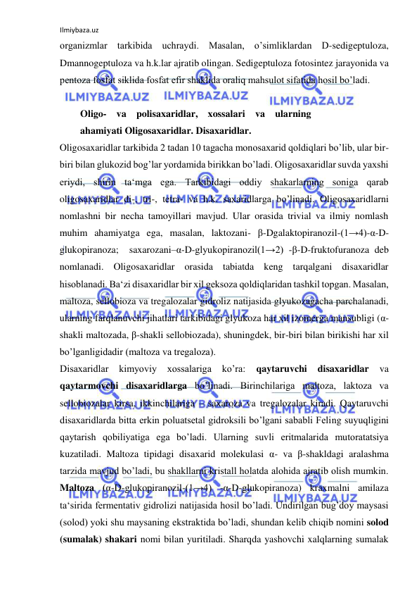 Ilmiybaza.uz 
 
organizmlar tarkibida uchraydi. Masalan, o’simliklardan D-sedigeptuloza, 
Dmannogeptuloza va h.k.lar ajratib olingan. Sedigeptuloza fotosintez jarayonida va 
pentoza fosfat siklida fosfat efir shaklida oraliq mahsulot sifatida hosil bo’ladi.  
  
Oligo- va polisaxaridlar, xossalari va ularning 
ahamiyati Oligosaxaridlar. Disaxaridlar.  
Oligosaxaridlar tarkibida 2 tadan 10 tagacha monosaxarid qoldiqlari bo’lib, ular bir-
biri bilan glukozid bog’lar yordamida birikkan bo’ladi. Oligosaxaridlar suvda yaxshi 
eriydi, shirin ta‘mga ega. Tarkibidagi oddiy shakarlarning soniga qarab 
oligosaxaridlar di-, tri-, tetra- va h.k. saxaridlarga bo’linadi. Oligosaxaridlarni 
nomlashni bir necha tamoyillari mavjud. Ular orasida trivial va ilmiy nomlash 
muhim ahamiyatga ega, masalan, laktozani- β-Dgalaktopiranozil-(1→4)-α-D-
glukopiranoza;  saxarozani–α-D-glyukopiranozil(1→2) -β-D-fruktofuranoza deb 
nomlanadi. Oligosaxaridlar orasida tabiatda keng tarqalgani disaxaridlar 
hisoblanadi. Ba‘zi disaxaridlar bir xil geksoza qoldiqlaridan tashkil topgan. Masalan, 
maltoza, sellobioza va tregalozalar gidroliz natijasida glyukozagacha parchalanadi, 
ularning farqlanuvchi jihatlari tarkibidagi glyukoza har xil izomerga mansubligi (α-
shakli maltozada, β-shakli sellobiozada), shuningdek, bir-biri bilan birikishi har xil 
bo’lganligidadir (maltoza va tregaloza).  
Disaxaridlar 
kimyoviy 
xossalariga 
ko’ra: 
qaytaruvchi 
disaxaridlar 
va 
qaytarmovchi disaxaridlarga bo’linadi. Birinchilariga maltoza, laktoza va 
sellobiozalar kirsa, ikkinchilariga – saxaroza va tregalozalar kiradi. Qaytaruvchi 
disaxaridlarda bitta erkin poluatsetal gidroksili bo’lgani sababli Feling suyuqligini 
qaytarish qobiliyatiga ega bo’ladi. Ularning suvli eritmalarida mutoratatsiya 
kuzatiladi. Maltoza tipidagi disaxarid molekulasi α- va β-shakldagi aralashma 
tarzida mavjud bo’ladi, bu shakllarni kristall holatda alohida ajratib olish mumkin. 
Maltoza (α-D-glukopiranozil-(1→4) -α-D-glukopiranoza) kraxmalni amilaza 
ta‘sirida fermentativ gidrolizi natijasida hosil bo’ladi. Undirilgan bug’doy maysasi 
(solod) yoki shu maysaning ekstraktida bo’ladi, shundan kelib chiqib nomini solod 
(sumalak) shakari nomi bilan yuritiladi. Sharqda yashovchi xalqlarning sumalak 
