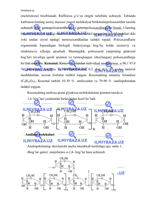 Ilmiybaza.uz 
 
(meletsitoza) hisoblanadi. Raffinoza g’o’za chigiti tarkibida uchraydi. Tabiatda 
karbonsuvlarning asosiy massasi yuqori molekulyar birikmalarpolisaxaridlar tarzida 
uchraydi. Ular gomopolisaxaridlarga va geteropolisaxaridlarga bo’linadi. Ularning 
birinchilari bir xil tipdagi monosaxaridlardan tashkil topgan bo’lsa, ikkinchilari ikki 
yoki undan ziyod tipdagi monosaxaridlardan tashkil topadi. Polisaxaridlarni 
organizmda bajaradigan biologik funksiyasiga bog’liq holda zaxiraviy va 
strukturaviy xillarga ajratiladi. Shuningdek, polisaxarid zanjirining glukozid 
bog’lari tavsifiga qarab ipsimon va tarmoqlangan (shoxlangan) polisaxaridlarga 
bo’lish mumkin. Kraxmal. Kimyoviy jihatdan individual modda emas, u 96,1 97,6 
% polisaxarid (amiloza va amilopektin)dan 0,2 dan 0,7 % gacha mineral 
moddalardan, asosan fosfatlar tashkil topgan. Kraxmalning umumiy formulasi 
(C6H10O5)n. Kraxmal tarkibi 10-30 %- amilozadan va 70-90 % -amilopektindan 
tashkil topgan.  
Kraxmalning amiloza qismi glyukoza molekulalarini ipsimon tarzda α-
1,4- bog’lari yordamida birikishidan hosil bo’ladi:  
  
  
Amilaza molekulasi  
  
Amilopektinning shoxlanishi ancha murakkab tuzilishga ega, unda 1-, 
4bog’lar qatori, zanjirlararo α-1,6- bog’lar ham uchraydi:  
  
