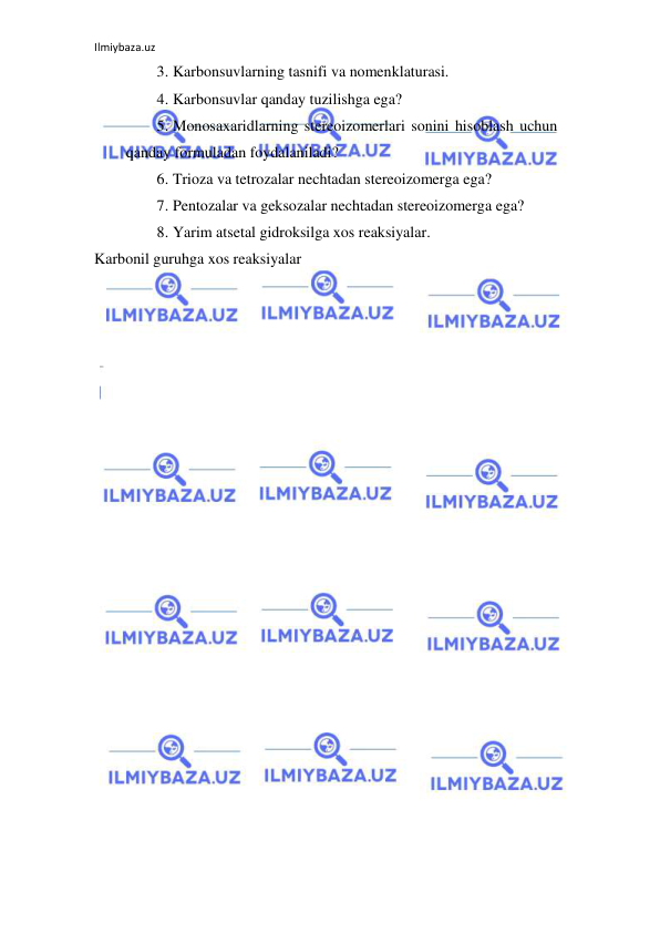 Ilmiybaza.uz 
 
3. Karbonsuvlarning tasnifi va nomenklaturasi.  
4. Karbonsuvlar qanday tuzilishga ega?  
5. Monosaxaridlarning stereoizomerlari sonini hisoblash uchun 
qanday formuladan foydalaniladi?  
6. Trioza va tetrozalar nechtadan stereoizomerga ega?  
7. Pentozalar va geksozalar nechtadan stereoizomerga ega?  
8. Yarim atsetal gidroksilga xos reaksiyalar.  
Karbonil guruhga xos reaksiyalar 
 
