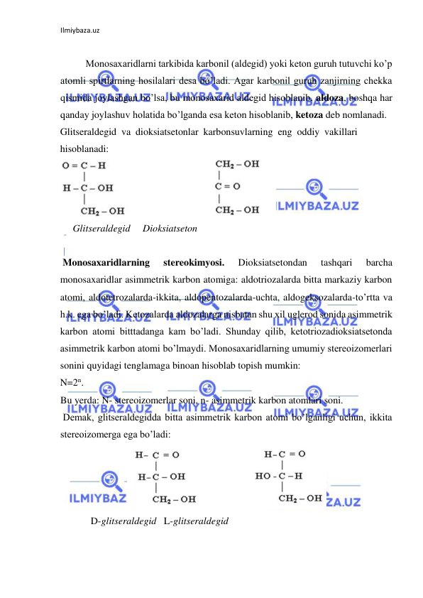 Ilmiybaza.uz 
 
 
Monosaxaridlarni tarkibida karbonil (aldegid) yoki keton guruh tutuvchi ko’p 
atomli spirtlarning hosilalari desa bo’ladi. Agar karbonil guruh zanjirning chekka 
qismida joylashgan bo’lsa, bu monosaxarid aldegid hisoblanib, aldoza, boshqa har 
qanday joylashuv holatida bo’lganda esa keton hisoblanib, ketoza deb nomlanadi.  
Glitseraldegid  va  dioksiatsetonlar  karbonsuvlarning  eng  oddiy  vakillari 
hisoblanadi:  
  
     Glitseraldegid     Dioksiatseton  
  
 Monosaxaridlarning 
stereokimyosi. 
Dioksiatsetondan 
tashqari 
barcha 
monosaxaridlar asimmetrik karbon atomiga: aldotriozalarda bitta markaziy karbon 
atomi, aldotetrozalarda-ikkita, aldopentozalarda-uchta, aldogeksozalarda-to’rtta va 
h.k. ega bo’ladi. Ketozalarda aldozalarga nisbatan shu xil uglerod sonida asimmetrik 
karbon atomi bitttadanga kam bo’ladi. Shunday qilib, ketotriozadioksiatsetonda 
asimmetrik karbon atomi bo’lmaydi. Monosaxaridlarning umumiy stereoizomerlari 
sonini quyidagi tenglamaga binoan hisoblab topish mumkin:  
N=2n.  
Bu yerda: N- stereoizomerlar soni, n- asimmetrik karbon atomlari soni.  
 Demak, glitseraldegidda bitta asimmetrik karbon atomi bo’lganligi uchun, ikkita 
stereoizomerga ega bo’ladi:  
  
    D-glitseraldegid   L-glitseraldegid  
  
