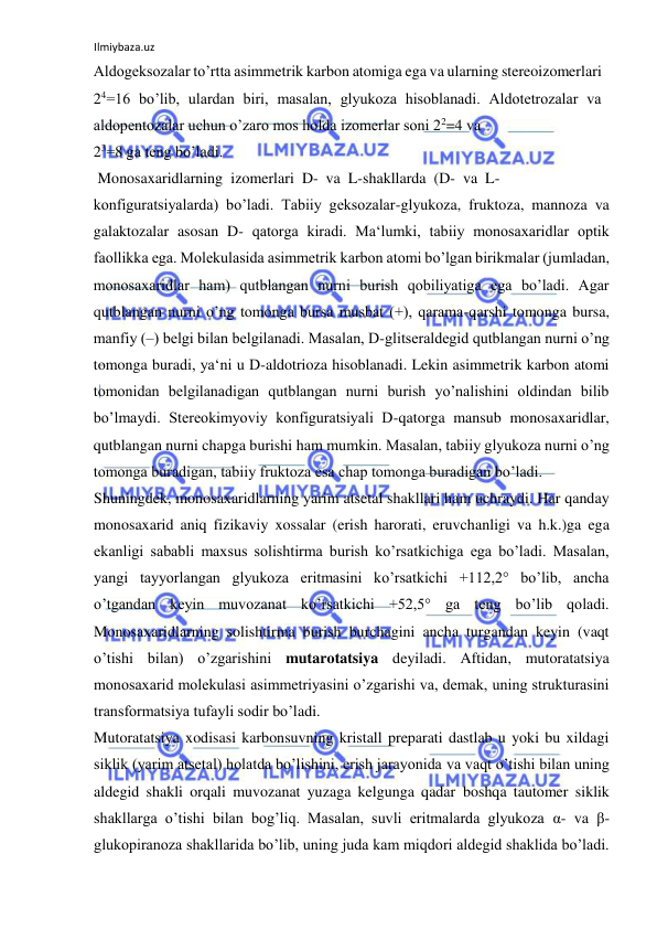 Ilmiybaza.uz 
 
Aldogeksozalar to’rtta asimmetrik karbon atomiga ega va ularning stereoizomerlari 
24=16 bo’lib, ulardan biri, masalan, glyukoza hisoblanadi. Aldotetrozalar va 
aldopentozalar uchun o’zaro mos holda izomerlar soni 22=4 va  
23=8 ga teng bo’ladi.  
 Monosaxaridlarning  izomerlari  D-  va  L-shakllarda  (D-  va  L- 
konfiguratsiyalarda) bo’ladi. Tabiiy geksozalar-glyukoza, fruktoza, mannoza va 
galaktozalar asosan D- qatorga kiradi. Ma‘lumki, tabiiy monosaxaridlar optik 
faollikka ega. Molekulasida asimmetrik karbon atomi bo’lgan birikmalar (jumladan, 
monosaxaridlar ham) qutblangan nurni burish qobiliyatiga ega bo’ladi. Agar 
qutblangan nurni o’ng tomonga bursa musbat (+), qarama-qarshi tomonga bursa, 
manfiy (‒) belgi bilan belgilanadi. Masalan, D-glitseraldegid qutblangan nurni o’ng 
tomonga buradi, ya‘ni u D-aldotrioza hisoblanadi. Lekin asimmetrik karbon atomi 
tomonidan belgilanadigan qutblangan nurni burish yo’nalishini oldindan bilib 
bo’lmaydi. Stereokimyoviy konfiguratsiyali D-qatorga mansub monosaxaridlar, 
qutblangan nurni chapga burishi ham mumkin. Masalan, tabiiy glyukoza nurni o’ng 
tomonga buradigan, tabiiy fruktoza esa chap tomonga buradigan bo’ladi.  
Shuningdek, monosaxaridlarning yarim atsetal shakllari ham uchraydi. Har qanday 
monosaxarid aniq fizikaviy xossalar (erish harorati, eruvchanligi va h.k.)ga ega 
ekanligi sababli maxsus solishtirma burish ko’rsatkichiga ega bo’ladi. Masalan, 
yangi tayyorlangan glyukoza eritmasini ko’rsatkichi +112,2° bo’lib, ancha 
o’tgandan keyin muvozanat ko’rsatkichi +52,5° ga teng bo’lib qoladi. 
Monosaxaridlarning solishtirma burish burchagini ancha turgandan keyin (vaqt 
o’tishi bilan) o’zgarishini mutarotatsiya deyiladi. Aftidan, mutoratatsiya 
monosaxarid molekulasi asimmetriyasini o’zgarishi va, demak, uning strukturasini 
transformatsiya tufayli sodir bo’ladi.  
Mutoratatsiya xodisasi karbonsuvning kristall preparati dastlab u yoki bu xildagi 
siklik (yarim atsetal) holatda bo’lishini, erish jarayonida va vaqt o’tishi bilan uning 
aldegid shakli orqali muvozanat yuzaga kelgunga qadar boshqa tautomer siklik 
shakllarga o’tishi bilan bog’liq. Masalan, suvli eritmalarda glyukoza α- va β-
glukopiranoza shakllarida bo’lib, uning juda kam miqdori aldegid shaklida bo’ladi. 
