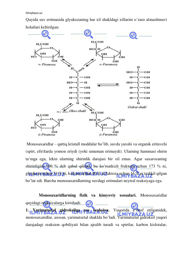 Ilmiybaza.uz 
 
Quyida suv eritmasida glyukozaning har xil shakldagi xillarini o’zaro almashinuvi 
holatlari keltirilgan:  
  
  
 Monosaxaridlar – qattiq kristall moddalar bo’lib, suvda yaxshi va organik erituvchi 
(spirt, efir)larda yomon eriydi (yoki umuman erimaydi). Ularning hammasi shirin 
ta‘mga ega, lekin ularning shirinlik darajasi bir xil emas. Agar saxarozaning 
shirinligini 100 % deb qabul qilinsa, bu ko’rsatkich fruktoza uchun 173 % ni, 
glyukoza uchun 74 % ni, ksiloza uchun 40 % ni laktoza uchun 16 % ni tashkil qilgan 
bo’lar edi. Barcha monosaxaridlarning suvdagi eritmalari neytral reaksiyaga ega.  
   
Monosaxaridlarning fizik va kimyoviy xossalari. Monosaxaridlar 
quyidagi reaksiyalarga kirishadi:  
1. Yarimatsetal gidroksilga xos reaksiya. Yuqorida e‘tirof etilganidek, 
monosaxaridlar, asosan, yarimatsetal shaklda bo’ladi. Yarimatsetal gidroksil yuqori 
darajadagi reaksion qobiliyati bilan ajralib turadi va spirtlar, karbon kislotalar, 
Окси - шакли   
