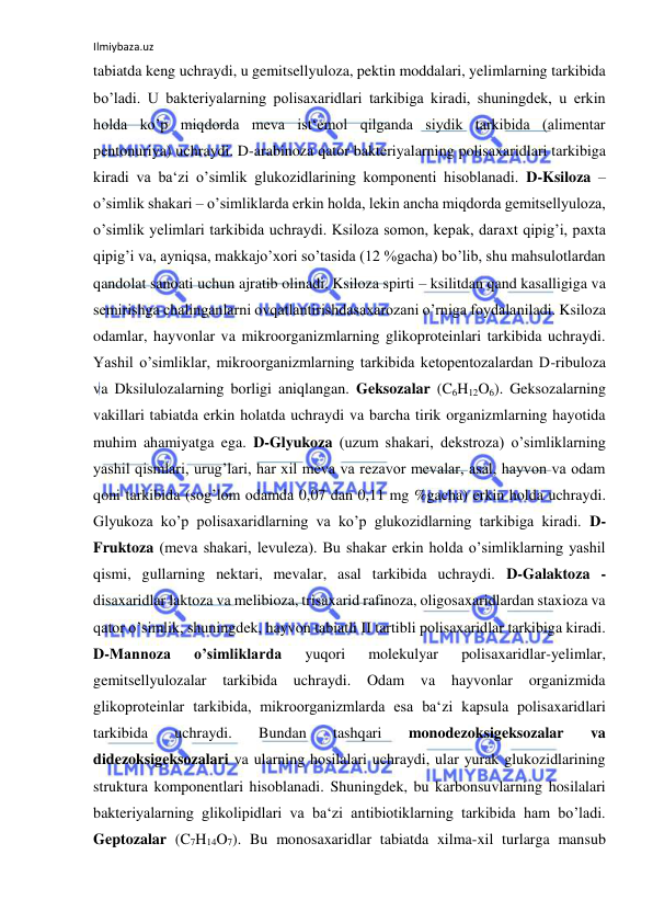 Ilmiybaza.uz 
 
tabiatda keng uchraydi, u gemitsellyuloza, pektin moddalari, yelimlarning tarkibida 
bo’ladi. U bakteriyalarning polisaxaridlari tarkibiga kiradi, shuningdek, u erkin 
holda ko’p miqdorda meva ist‘emol qilganda siydik tarkibida (alimentar 
pentonuriya) uchraydi. D-arabinoza qator bakteriyalarning polisaxaridlari tarkibiga 
kiradi va ba‘zi o’simlik glukozidlarining komponenti hisoblanadi. D-Ksiloza ‒ 
o’simlik shakari – o’simliklarda erkin holda, lekin ancha miqdorda gemitsellyuloza, 
o’simlik yelimlari tarkibida uchraydi. Ksiloza somon, kepak, daraxt qipig’i, paxta 
qipig’i va, ayniqsa, makkajo’xori so’tasida (12 %gacha) bo’lib, shu mahsulotlardan 
qandolat sanoati uchun ajratib olinadi. Ksiloza spirti – ksilitdan qand kasalligiga va 
semirishga chalinganlarni ovqatlantirishdasaxarozani o’rniga foydalaniladi. Ksiloza 
odamlar, hayvonlar va mikroorganizmlarning glikoproteinlari tarkibida uchraydi. 
Yashil o’simliklar, mikroorganizmlarning tarkibida ketopentozalardan D-ribuloza 
va Dksilulozalarning borligi aniqlangan. Geksozalar (C6H12O6). Geksozalarning 
vakillari tabiatda erkin holatda uchraydi va barcha tirik organizmlarning hayotida 
muhim ahamiyatga ega. D-Glyukoza (uzum shakari, dekstroza) o’simliklarning 
yashil qismlari, urug’lari, har xil meva va rezavor mevalar, asal, hayvon va odam 
qoni tarkibida (sog’lom odamda 0,07 dan 0,11 mg %gacha) erkin holda uchraydi. 
Glyukoza ko’p polisaxaridlarning va ko’p glukozidlarning tarkibiga kiradi. D-
Fruktoza (meva shakari, levuleza). Bu shakar erkin holda o’simliklarning yashil 
qismi, gullarning nektari, mevalar, asal tarkibida uchraydi. D-Galaktoza - 
disaxaridlar laktoza va melibioza, trisaxarid rafinoza, oligosaxaridlardan staxioza va 
qator o’simlik, shuningdek, hayvon tabiatli II tartibli polisaxaridlar tarkibiga kiradi. 
D-Mannoza 
o’simliklarda 
yuqori 
molekulyar 
polisaxaridlar-yelimlar, 
gemitsellyulozalar 
tarkibida 
uchraydi. Odam va 
hayvonlar organizmida 
glikoproteinlar tarkibida, mikroorganizmlarda esa ba‘zi kapsula polisaxaridlari 
tarkibida 
uchraydi. 
Bundan 
tashqari 
monodezoksigeksozalar 
va 
didezoksigeksozalari va ularning hosilalari uchraydi, ular yurak glukozidlarining 
struktura komponentlari hisoblanadi. Shuningdek, bu karbonsuvlarning hosilalari 
bakteriyalarning glikolipidlari va ba‘zi antibiotiklarning tarkibida ham bo’ladi. 
Geptozalar (C7H14O7). Bu monosaxaridlar tabiatda xilma-xil turlarga mansub 
