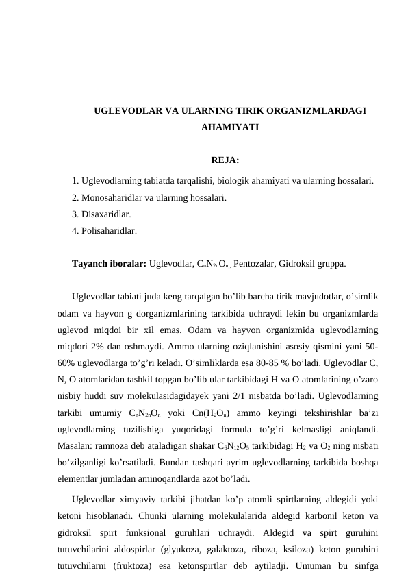 UGLEVODLAR VA ULARNING TIRIK ORGANIZMLARDAGI
AHAMIYATI
REJA:
1. Uglevodlarning tabiatda tarqalishi, biologik ahamiyati va ularning hossalari.
2. Monosaharidlar va ularning hossalari.
3. Disaxaridlar.
4. Polisaharidlar.
Tayanch iboralar: Uglevodlar, CnN2nOn,, Pentozalar, Gidroksil gruppa.
Uglevodlar tabiati juda keng tarqalgan bo’lib barcha tirik mavjudotlar, o’simlik
odam va hayvon g dorganizmlarining tarkibida uchraydi lekin bu organizmlarda
uglevod  miqdoi  bir  xil  emas.  Odam  va  hayvon  organizmida  uglevodlarning
miqdori 2% dan oshmaydi. Ammo ularning oziqlanishini asosiy qismini yani 50-
60% uglevodlarga to’g’ri keladi. O’simliklarda esa 80-85 % bo’ladi. Uglevodlar C,
N, O atomlaridan tashkil topgan bo’lib ular tarkibidagi H va O atomlarining o’zaro
nisbiy huddi suv molekulasidagidayek yani 2/1 nisbatda bo’ladi. Uglevodlarning
tarkibi  umumiy  CnN2nOn yoki  Cn(H2On)  ammo  keyingi  tekshirishlar  ba’zi
uglevodlarning  tuzilishiga  yuqoridagi  formula  to’g’ri  kelmasligi  aniqlandi.
Masalan: ramnoza deb ataladigan shakar C6N12O5 tarkibidagi H2 va O2 ning nisbati
bo’zilganligi ko’rsatiladi. Bundan tashqari ayrim uglevodlarning tarkibida boshqa
elementlar jumladan aminoqandlarda azot bo’ladi. 
Uglevodlar ximyaviy tarkibi jihatdan ko’p atomli spirtlarning aldegidi yoki
ketoni  hisoblanadi.  Chunki  ularning molekulalarida aldegid karbonil  keton va
gidroksil  spirt  funksional  guruhlari  uchraydi.  Aldegid  va  spirt  guruhini
tutuvchilarini  aldospirlar  (glyukoza,  galaktoza,  riboza,  ksiloza)  keton  guruhini
tutuvchilarni  (fruktoza)  esa  ketonspirtlar  deb  aytiladji.  Umuman  bu  sinfga

