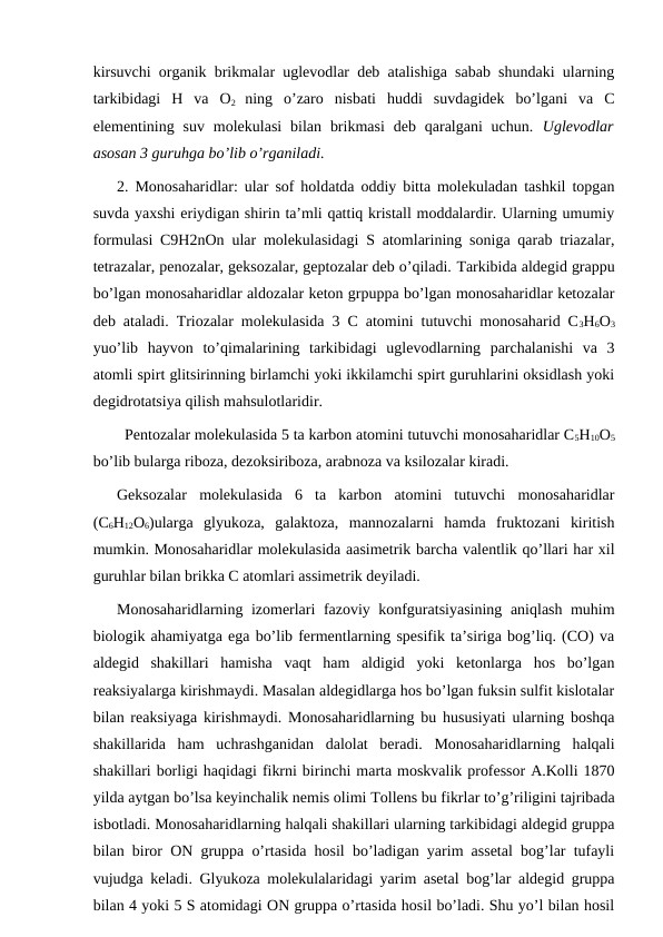 kirsuvchi organik brikmalar uglevodlar deb atalishiga sabab shundaki ularning
tarkibidagi  H  va  O2  ning  o’zaro  nisbati  huddi  suvdagidek  bo’lgani  va  C
elementining suv  molekulasi  bilan  brikmasi  deb  qaralgani  uchun.  Uglevodlar
asosan 3 guruhga bo’lib o’rganiladi. 
2. Monosaharidlar: ular sof holdatda oddiy bitta molekuladan tashkil topgan
suvda yaxshi eriydigan shirin ta’mli qattiq kristall moddalardir. Ularning umumiy
formulasi C9H2nOn ular molekulasidagi S atomlarining soniga qarab triazalar,
tetrazalar, penozalar, geksozalar, geptozalar deb o’qiladi. Тarkibida aldegid grappu
bo’lgan monosaharidlar aldozalar keton grpuppa bo’lgan monosaharidlar ketozalar
deb ataladi. Triozalar molekulasida 3 C atomini tutuvchi monosaharid C3H6O3
yuo’lib  hayvon  to’qimalarining  tarkibidagi  uglevodlarning  parchalanishi  va  3
atomli spirt glitsirinning birlamchi yoki ikkilamchi spirt guruhlarini oksidlash yoki
degidrotatsiya qilish mahsulotlaridir.
Pentozalar molekulasida 5 ta karbon atomini tutuvchi monosaharidlar C5H10O5
bo’lib bularga riboza, dezoksiriboza, arabnoza va ksilozalar kiradi.
Geksozalar  molekulasida  6  ta  karbon  atomini  tutuvchi  monosaharidlar
(C6H12O6)ularga  glyukoza,  galaktoza,  mannozalarni  hamda  fruktozani  kiritish
mumkin. Monosaharidlar molekulasida aasimetrik barcha valentlik qo’llari har xil
guruhlar bilan brikka C atomlari assimetrik deyiladi.
Monosaharidlarning izomerlari fazoviy konfguratsiyasining aniqlash muhim
biologik ahamiyatga ega bo’lib fermentlarning spesifik ta’siriga bog’liq. (CO) va
aldegid  shakillari  hamisha  vaqt  ham  aldigid  yoki  ketonlarga  hos  bo’lgan
reaksiyalarga kirishmaydi. Masalan aldegidlarga hos bo’lgan fuksin sulfit kislotalar
bilan reaksiyaga kirishmaydi. Monosaharidlarning bu hususiyati ularning boshqa
shakillarida  ham  uchrashganidan  dalolat  beradi.  Monosaharidlarning  halqali
shakillari borligi haqidagi fikrni birinchi marta moskvalik professor A.Kolli 1870
yilda aytgan bo’lsa keyinchalik nemis olimi Тollens bu fikrlar to’g’riligini tajribada
isbotladi. Monosaharidlarning halqali shakillari ularning tarkibidagi aldegid gruppa
bilan biror ON gruppa o’rtasida hosil bo’ladigan yarim assetal bog’lar tufayli
vujudga keladi. Glyukoza molekulalaridagi yarim asetal bog’lar aldegid gruppa
bilan 4 yoki 5 S atomidagi ON gruppa o’rtasida hosil bo’ladi. Shu yo’l bilan hosil

