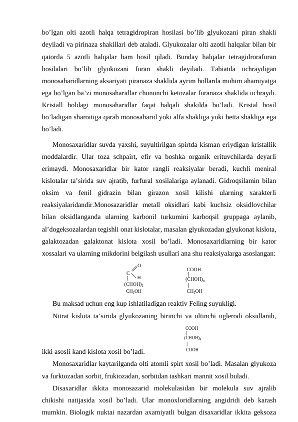 bo’lgan olti azotli halqa tetragidropiran hosilasi bo’lib glyukozani piran shakli
deyiladi va pirinaza shakillari deb ataladi. Glyukozalar olti azotli halqalar bilan bir
qatorda  5  azotli  halqalar  ham  hosil  qiladi.  Bunday  halqalar  tetragidrorafuran
hosilalari  bo’lib  glyukozani  furan  shakli  deyiladi.  Тabiatda  uchraydigan
monosaharidlarning aksariyati piranaza shaklida ayrim hollarda muhim ahamiyatga
ega bo’lgan ba’zi monosaharidlar chunonchi ketozalar furanaza shaklida uchraydi.
Kristall  holdagi  monosaharidlar  faqat  halqali  shakilda  bo’ladi.  Kristal  hosil
bo’ladigan sharoitiga qarab monosaharid yoki alfa shakliga yoki betta shakliga ega
bo’ladi. 
Monosaxaridlar suvda yaxshi, suyultirilgan spirtda kisman eriydigan kristallik
moddalardir. Ular  toza schpairt, efir  va boshka organik erituvchilarda  deyarli
erimaydi.  Monosaxaridlar  bir  kator  rangli  reaksiyalar  beradi,  kuchli  meniral
kislotalar ta’sirida suv ajratib, furfural xosilalariga aylanadi. Gidroqsilamin bilan
oksim  va  fenil  gidrazin  bilan  girazon  xosil  kilishi  ularning  xarakterli
reaksiyalaridandir.Monosazaridlar  metall  oksidlari  kabi  kuchsiz  oksidlovchilar
bilan  oksidlanganda  ularning  karbonil  turkumini  karboqsil  gruppaga  aylanib,
al’dogeksozalardan tegishli onat kislotalar, masalan glyukozadan glyukonat kislota,
galaktozadan  galaktonat  kislota  xosil  bo’ladi.  Monosaxaridlarning  bir  kator
xossalari va ularning mikdorini belgilash usullari ana shu reaksiyalarga asoslangan:
 
С 
О
Л 
Н 
(СНОН)2 
СН2ОН 
 
СООН 
(СНОН)n 
СН2ОН 
Bu maksad uchun eng kup ishlatiladigan reaktiv Feling suyukligi.
Nitrat kislota ta’sirida glyukozaning birinchi va oltinchi uglerodi oksidlanib,
ikki asosli kand kislota xosil bo’ladi.                    
 
СООН 
(СНОН)4 
СООН 
Monosaxaridlar kaytarilganda olti atomli spirt xosil bo’ladi. Masalan glyukoza
va furktozadan sorbit, fruktozadan, sorbitdan tashkari mannit xosil buladi.
Disaxaridlar  ikkita  monosazarid  molekulasidan  bir  molekula  suv  ajralib
chikishi  natijasida  xosil  bo’ladi.  Ular  monoxloridlarning  angidridi  deb  karash
mumkin. Biologik nuktai nazardan axamiyatli bulgan disaxaridlar ikkita geksoza
