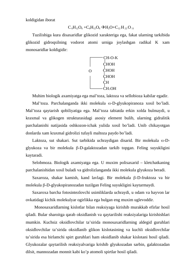 koldigidan iborat
C 6H12O6 +C6H12O6 H2O+C12 H 22 O 11
Tuzilishiga kura disaxaridlar glikozid xarakteriga ega, fakat ularning tarkibida
glikozid  gidroqsilning  vodorot  atomi  urniga  joylashgan  radikal  K  xam
monosaridlar koldigidir:
 
СН-О-K 
СНОН 
СНОН 
СНОН 
СН 
СН2ОН 
О 
Muhim biologik axamiyatga ega mal’toza, laktoza va sellobioza kabilar egadir.
Mal’toza. Parchalanganda ikki  molekula  -D-glyukopiranoza xosil  bo’ladi.
Mal’toza qaytarish qobiliyatiga ega. Mal’toza tabiatda erkin xolda bulmaydi, u
kraxmal  va  glikogen  strukturasidagi  asosiy  element  bulib,  ularning  gidralitik
parchalanishi natijasida oshkozon-ichak yulida xosil bo’ladi. Unib chikayotgan
donlarda xam kraxmal gidrolizi tufayli maltoza paydo bo’ladi.
Laktoza, sut shakari. Sut tarbikida uchraydigan disarid. Bir molekula  -D-
glyukoza  va bir  molekula  -D-galaktozadan  tarkib topgan.  Feling suyukligini
kaytaradi.
Selobmoza. Biologik axamiyatga ega. U muxim polisaxarid – kletchatkaning
parchalanishidan xosil buladi va gidrolizlanganda ikki molekula glyukoza beradi.
Saxaroza,  shakar  kamish,  kand  lavlagi.  Bir  molekula  -D-fruktoza  va  bir
molekula -D-glyukopiranozadan tuzilgan Feling suyukligini kaytarmaydi.
Saxaroxa barcha fotosintezlovchi usimliklarda uchraydi, u odam va hayvon lar
ovkatidagi kichik molekulyar ogirlikka ega bulgan eng muxim uglevoddir.
Monosaxaridlarning kislotlar bilan reaksiyaga kirishib murakkab efirlar hosil
qiladi. Bular sharoitga qarab oksidlanish va qaytarilishi reaksiyalariga kirishishlari
mumkin. Kuchsiz oksidlovchilar ta’sirida monosaxaridlarning aldegid guruhlari
oksidlovchilar ta’sirida oksidlanib glikon kislotasining va kuchli oksidlovchilar
ta’sirida esa birlamchi spirt guruhlari ham oksidlanib shakar kislotani hosil qiladi.
Glyukozalar qaytarilish reaksiyalvariga krishib glyukozadan sarbin, galaktozadan
dilsit, mannozadan monnit kabi ko’p atomoli spirtlar hosil qiladi.
