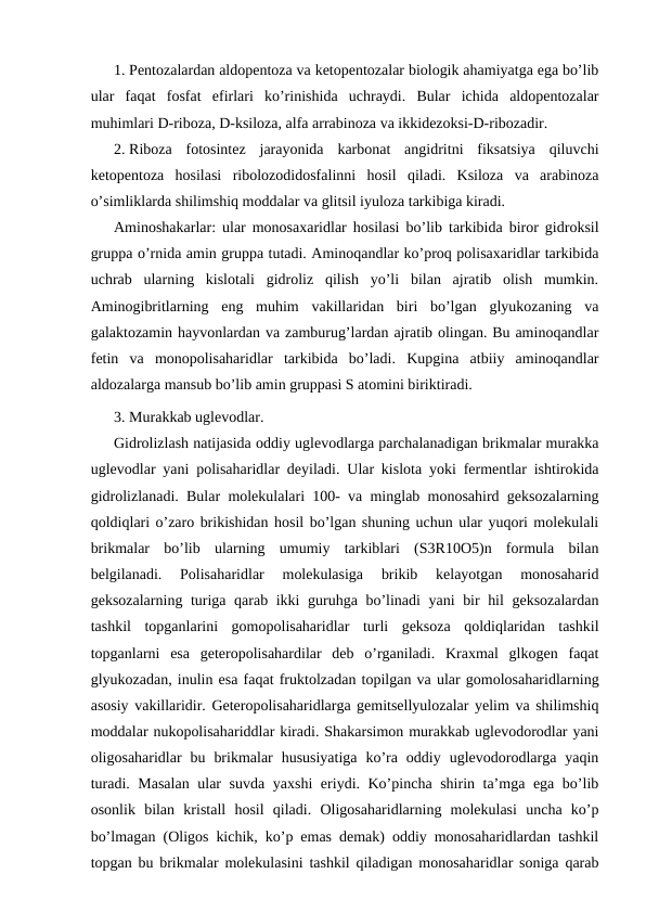 1. Pentozalardan aldopentoza va ketopentozalar biologik ahamiyatga ega bo’lib
ular  faqat  fosfat  efirlari  ko’rinishida  uchraydi.  Bular  ichida  aldopentozalar
muhimlari D-riboza, D-ksiloza, alfa arrabinoza va ikkidezoksi-D-ribozadir.
2. Riboza  fotosintez  jarayonida  karbonat  angidritni  fiksatsiya  qiluvchi
ketopentoza  hosilasi  ribolozodidosfalinni  hosil  qiladi.  Ksiloza  va  arabinoza
o’simliklarda shilimshiq moddalar va glitsil iyuloza tarkibiga kiradi.
Aminoshakarlar: ular monosaxaridlar hosilasi bo’lib tarkibida biror gidroksil
gruppa o’rnida amin gruppa tutadi. Aminoqandlar ko’proq polisaxaridlar tarkibida
uchrab  ularning  kislotali  gidroliz  qilish  yo’li  bilan  ajratib  olish  mumkin.
Aminogibritlarning  eng  muhim  vakillaridan  biri  bo’lgan  glyukozaning  va
galaktozamin hayvonlardan va zamburug’lardan ajratib olingan. Bu aminoqandlar
fetin  va  monopolisaharidlar  tarkibida  bo’ladi.  Kupgina  atbiiy  aminoqandlar
aldozalarga mansub bo’lib amin gruppasi S atomini biriktiradi. 
3. Murakkab uglevodlar.
Gidrolizlash natijasida oddiy uglevodlarga parchalanadigan brikmalar murakka
uglevodlar yani polisaharidlar deyiladi. Ular kislota yoki fermentlar ishtirokida
gidrolizlanadi. Bular molekulalari 100- va minglab monosahird geksozalarning
qoldiqlari o’zaro brikishidan hosil bo’lgan shuning uchun ular yuqori molekulali
brikmalar  bo’lib  ularning  umumiy  tarkiblari  (S3R10O5)n  formula  bilan
belgilanadi.  Polisaharidlar  molekulasiga  brikib  kelayotgan  monosaharid
geksozalarning turiga qarab ikki guruhga bo’linadi yani bir hil geksozalardan
tashkil  topganlarini  gomopolisaharidlar  turli  geksoza  qoldiqlaridan  tashkil
topganlarni  esa  geteropolisahardilar  deb  o’rganiladi.  Kraxmal  glkogen  faqat
glyukozadan, inulin esa faqat fruktolzadan topilgan va ular gomolosaharidlarning
asosiy vakillaridir. Geteropolisaharidlarga gemitsellyulozalar yelim va shilimshiq
moddalar nukopolisahariddlar kiradi. Shakarsimon murakkab uglevodorodlar yani
oligosaharidlar  bu  brikmalar  hususiyatiga  ko’ra  oddiy  uglevodorodlarga  yaqin
turadi. Masalan ular suvda yaxshi  eriydi. Ko’pincha shirin ta’mga ega bo’lib
osonlik  bilan  kristall  hosil  qiladi.  Oligosaharidlarning  molekulasi  uncha  ko’p
bo’lmagan (Oligos kichik, ko’p emas demak) oddiy monosaharidlardan tashkil
topgan bu brikmalar molekulasini tashkil qiladigan monosaharidlar soniga qarab
