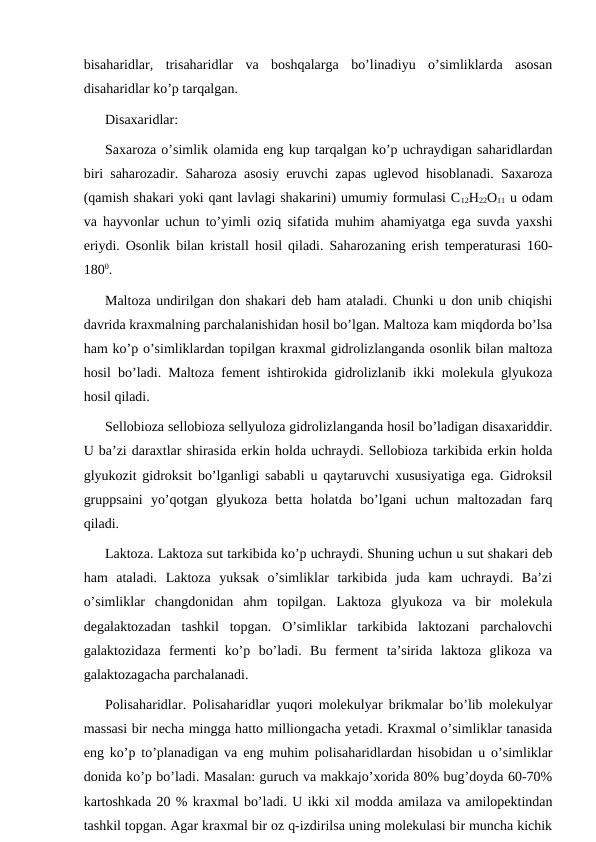 bisaharidlar,  trisaharidlar  va  boshqalarga  bo’linadiyu  o’simliklarda  asosan
disaharidlar ko’p tarqalgan.
Disaxaridlar:
Saxaroza o’simlik olamida eng kup tarqalgan ko’p uchraydigan saharidlardan
biri saharozadir. Saharoza asosiy eruvchi zapas uglevod hisoblanadi. Saxaroza
(qamish shakari yoki qant lavlagi shakarini) umumiy formulasi C12H22O11 u odam
va hayvonlar uchun to’yimli oziq sifatida muhim ahamiyatga ega suvda yaxshi
eriydi. Osonlik bilan kristall hosil qiladi. Saharozaning erish temperaturasi 160-
1800.
Maltoza undirilgan don shakari deb ham ataladi. Chunki u don unib chiqishi
davrida kraxmalning parchalanishidan hosil bo’lgan. Maltoza kam miqdorda bo’lsa
ham ko’p o’simliklardan topilgan kraxmal gidrolizlanganda osonlik bilan maltoza
hosil bo’ladi. Maltoza fement ishtirokida gidrolizlanib ikki molekula glyukoza
hosil qiladi. 
Sellobioza sellobioza sellyuloza gidrolizlanganda hosil bo’ladigan disaxariddir.
U ba’zi daraxtlar shirasida erkin holda uchraydi. Sellobioza tarkibida erkin holda
glyukozit gidroksit bo’lganligi sababli u qaytaruvchi xususiyatiga ega. Gidroksil
gruppsaini  yo’qotgan  glyukoza  betta  holatda  bo’lgani  uchun  maltozadan  farq
qiladi. 
Laktoza. Laktoza sut tarkibida ko’p uchraydi. Shuning uchun u sut shakari deb
ham  ataladi.  Laktoza  yuksak  o’simliklar  tarkibida  juda  kam  uchraydi.  Ba’zi
o’simliklar  changdonidan  ahm  topilgan.  Laktoza  glyukoza  va  bir  molekula
degalaktozadan  tashkil  topgan.  O’simliklar  tarkibida  laktozani  parchalovchi
galaktozidaza  fermenti  ko’p  bo’ladi.  Bu  ferment  ta’sirida  laktoza  glikoza  va
galaktozagacha parchalanadi. 
Polisaharidlar. Polisaharidlar yuqori molekulyar brikmalar bo’lib molekulyar
massasi bir necha mingga hatto milliongacha yetadi. Kraxmal o’simliklar tanasida
eng ko’p to’planadigan va eng muhim polisaharidlardan hisobidan u o’simliklar
donida ko’p bo’ladi. Masalan: guruch va makkajo’xorida 80% bug’doyda 60-70%
kartoshkada 20 % kraxmal bo’ladi. U ikki xil modda amilaza va amilopektindan
tashkil topgan. Agar kraxmal bir oz q-izdirilsa uning molekulasi bir muncha kichik
