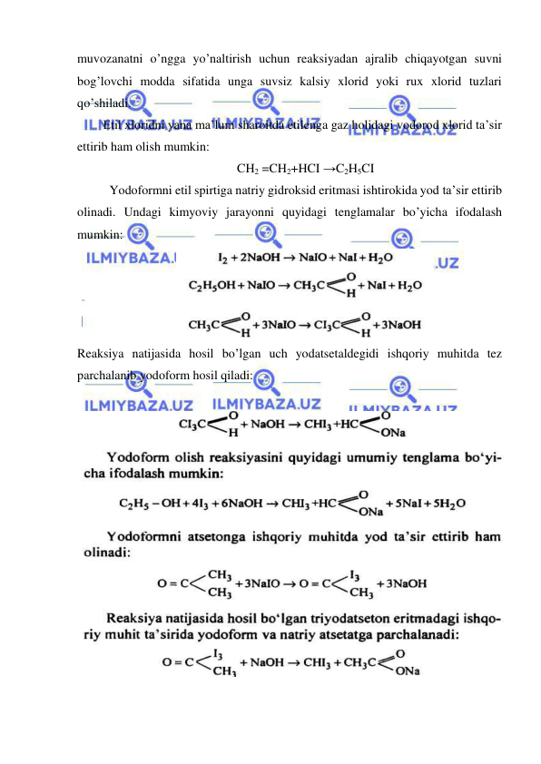  
 
muvozanatni o’ngga yo’naltirish uchun reaksiyadan ajralib chiqayotgan suvni 
bog’lovchi modda sifatida unga suvsiz kalsiy xlorid yoki rux xlorid tuzlari 
qo’shiladi. 
Etil xloridni yana ma’lum sharoitda etilenga gaz holidagi vodorod xlorid ta’sir 
ettirib ham olish mumkin: 
CH2 =CH2+HCI →C2H5CI 
Yodoformni etil spirtiga natriy gidroksid eritmasi ishtirokida yod ta’sir ettirib 
olinadi. Undagi kimyoviy jarayonni quyidagi tenglamalar bo’yicha ifodalash 
mumkin: 
 
Reaksiya natijasida hosil bo’lgan uch yodatsetaldegidi ishqoriy muhitda tez 
parchalanib yodoform hosil qiladi: 
 
 
