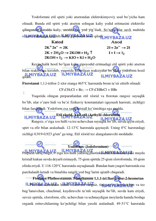  
 
Yodoformni etil spirti yoki atsetondan elektrokimyoviy usul bo’yicha ham 
olinadi. Bunda etil spirti yoki atseton solingan kaliy yodid eritmasini elektroliz 
qilinganda, katodda kaliy, anodda esa yod yig’iladi. So’ngra ular suvli muhitda 
o’zaro reaksiyaga kirishib, kaliy gipoyodid hosil qiladi: 
 
Keyinchalik hosil bo’lgan kaliy gipoyodid eritmadagi etil spirti yoki atseton 
bilan reaksiyaga kirishib, yuqorida keltirilgan reaksiyalar bo’yicha yodoform hosil 
qiladi. 
Ftorotanni 1,1,l-triftor-2-xlor etanga 465°C haroratda brom ta’sir ettirib olinadi: 
CF3CH2CI + Br2 → CF3CHBrCl + HBr 
Yuqorida olingan preparatlardan etil xlorid va ftorotan rangsiz suyuqlik 
bo’lib, ular o’zaro hidi va ba’zi fizikaviy konstantalari (qaynash harorati, zichligi) 
bilan farqlanadi. Yodoform esa sariq kristall ko’rinishiga ega modda. 
Etil xlorid. Xlor etil (Aethylii chloridum) 
Rangsiz, o’ziga xos hidli va tez uchuvchan suyuqlik bo’lib, suvda qiyin eriydi, 
spirt va efir bilan aralashadi. 12-13°C haroratda qaynaydi. Uning 0°C haroratdagi 
zichligi 0,919-0,923 g/sm3 ga teng. Etil xlorid tez alangalanuvchi moddadir. 
 
Yodoform (Jodoformium) 
Preparat sariq rangii, o’ziga xos hidli yaltiroq plastinka shaklida kristall yoki mayda 
kristall kukun suvda deyarli erimaydi, 75 qism spirtda 25 qism xloroformda, 10 qism 
efirda eriydi. U 116-120°C haroratda suyuqlanadi. Bundan ham yuqori haroratda esa 
parchalanib ketadi va binafsha rangili yod bug’larini ajratib chiqaradi. 
Ftorotan Pfathorotanum. Fenothanum 1,1,1-tri ftor-2-xlor-2-brometan 
Ftorotan, xloroform hidini eslatuvchi rangsiz, tiniq og‘ir, harakatchan va tez 
bug’lanuvchan, chuchmal, kuydiruvchi ta’mli suyuqlik bo‘lib, suvda kam eriydi, 
suvsiz spirtda, xloroform, efir, uchuvchan va uchmaydigan moylarda hamda boshqa 
organik erituvchilarning ko‘pchiligi bilan yaxshi aralashadi. 49-51°C haroratda 
