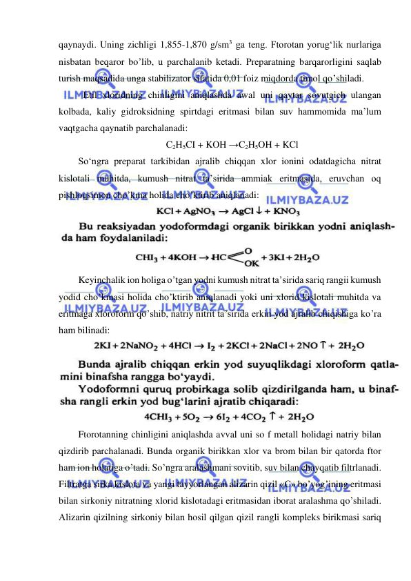  
 
qaynaydi. Uning zichligi 1,855-1,870 g/sm3 ga teng. Ftorotan yorug‘lik nurlariga 
nisbatan beqaror bo’lib, u parchalanib ketadi. Preparatning barqarorligini saqlab 
turish maqsadida unga stabilizator sifatida 0,01 foiz miqdorda timol qo’shiladi. 
Etil xloridning chinligini aniqlashda awal uni qaytar sovutgich ulangan 
kolbada, kaliy gidroksidning spirtdagi eritmasi bilan suv hammomida ma’lum 
vaqtgacha qaynatib parchalanadi: 
C2H5CI + KOH →C2H5OH + KCl 
So‘ngra preparat tarkibidan ajralib chiqqan xlor ionini odatdagicha nitrat 
kislotali muhitda, kumush nitrat ta’sirida ammiak eritmasida, eruvchan oq 
pishloqsimon cho’kma holida cho’ktirib aniqlanadi: 
 
Keyinchalik ion holiga o’tgan yodni kumush nitrat ta’sirida sariq rangii kumush 
yodid cho’kmasi holida cho’ktirib aniqlanadi yoki uni xlorid kislotali muhitda va 
eritmaga xloroform qo’shib, natriy nitrit ta’sirida erkin yod ajralib chiqishiga ko’ra 
ham bilinadi: 
 
Ftorotanning chinligini aniqlashda avval uni so f metall holidagi natriy bilan 
qizdirib parchalanadi. Bunda organik birikkan xlor va brom bilan bir qatorda ftor 
ham ion holatiga o’tadi. So’ngra aralashmani sovitib, suv bilan chayqatib filtrlanadi. 
Filtratga sirka kislota va yangi tayyorlangan alizarin qizil «С» bo’yog’ining eritmasi 
bilan sirkoniy nitratning xlorid kislotadagi eritmasidan iborat aralashma qo’shiladi. 
Alizarin qizilning sirkoniy bilan hosil qilgan qizil rangli kompleks birikmasi sariq 
