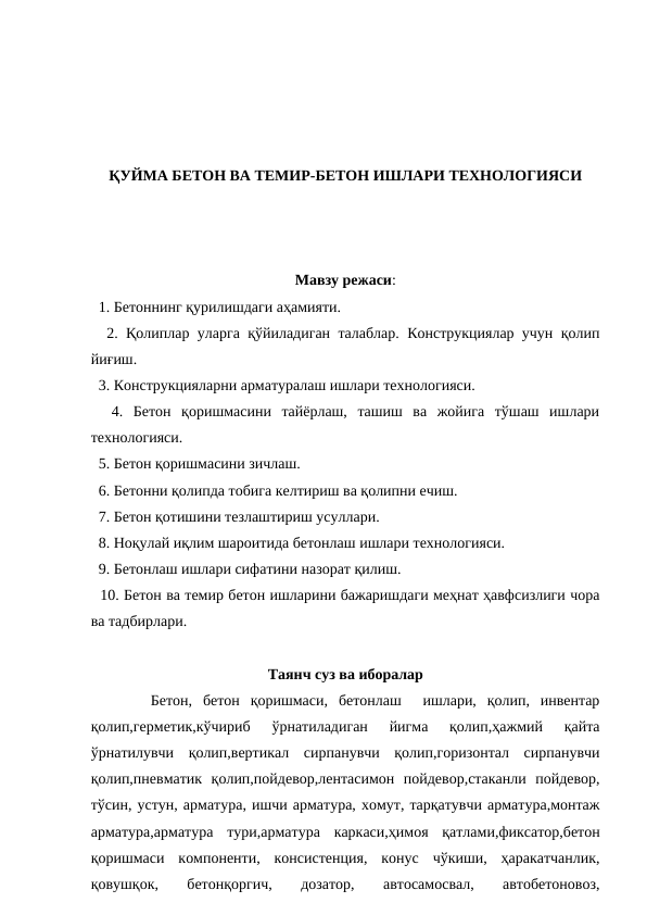 ҚУЙМА БЕТОН ВА ТЕМИР-БЕТОН ИШЛАРИ ТЕХНОЛОГИЯСИ
Мавзу режаси:
  1. Бетоннинг қурилишдаги аҳамияти.
  2. Қолиплар уларга қўйиладиган талаблар. Конструкциялар учун қолип
йиғиш.
  3. Конструкцияларни арматуралаш ишлари технологияси.
  4.  Бетон  қоришмасини  тайёрлаш,  ташиш  ва  жойига  тўшаш  ишлари
технологияси.
  5. Бетон қоришмасини зичлаш.
  6. Бетонни қолипда тобига келтириш ва қолипни ечиш.
  7. Бетон қотишини тезлаштириш усуллари.
  8. Ноқулай иқлим шароитида бетонлаш ишлари технологияси.
  9. Бетонлаш ишлари сифатини назорат қилиш.
  10. Бетон ва темир бетон ишларини бажаришдаги меҳнат ҳавфсизлиги чора
ва тадбирлари.
Таянч суз ва иборалар
  Бетон,  бетон  қоришмаси,  бетонлаш   ишлари,  қолип,  инвентар
қолип,герметик,кўчириб  ўрнатиладиган  йигма  қолип,ҳажмий  қайта
ўрнатилувчи  қолип,вертикал  сирпанувчи  қолип,горизонтал  сирпанувчи
қолип,пневматик  қолип,пойдевор,лентасимон  пойдевор,стаканли  пойдевор,
тўсин, устун, арматура, ишчи арматура, хомут, тарқатувчи арматура,монтаж
арматура,арматура  тури,арматура  каркаси,ҳимоя  қатлами,фиксатор,бетон
қоришмаси  компоненти,  консистенция,  конус  чўкиши,  ҳаракатчанлик,
қовушқок,
 
бетонқоргич,
 
дозатор,
 
автосамосвал,
 
автобетоновоз,

