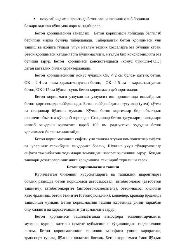 
 ноқулай иқлим шароитида бетонлаш ишларини олиб боришда
бажариладиган қўшимча чора ва тадбирлар.
Бетон қоришмасини тайёрлаш.  Бетон қоришмаси лойиҳада белгилаб
берилган  марка  бўйича  тайёрланади.  Тайёрланган  бетон  қоришмаси  уни
ташиш ва жойига тўшаш  учун маълум техник хоссаларга эга бўлиши керак.
Бетон қоришмаси қатламларга бўлинмаслиги, маълум бир консистенцияга эга
бўлиши  зарур.  Бетон   қоришмаси  консистенцияси  «конус  чўқиши»( ОК )
деган катталик билан ҳарактерланади.
Бетон қоришмасининг конус чўқиши ОК < 2 см бўлса- қаттиқ бетон,
ОК = 2-4 см - кам ҳаракатланувчан бетон,   ОК =4-5 см -  ҳаракатланувчан
бетон, ОК >15 см бўлса - суюк бетон қоришмаси деб юритилади.
Бетон қоришмаси узлукли ва узлуксиз  иш принципида ишлайдиган
бетон қоргичларда тайёрланади. Бетон тайёрлайдиган тугунлар (узел) кўчма
ва  стационар  бўлиши  мумкин.  Кўчма  бетон  қоргичлар  бир  объектдан
иккинчи объектга кўчириб юрилади. Стационар бетон тугунлари , заводлари
ишлаб  чиқариш  қувватига  қараб  100  км  радиусгача  худудни  бетон
қоришмаси билан таъминлайди.
Бетон қоришмасининг сифати уни ташкил этувчи компонентлар сифати
ва   уларнинг таркибдаги  миқдорига боғлиқ.  Шунинг учун  тўлдирувчилар
сифати тажрибахона ходимлари томонидан назорат қилиниши зарур. Бундан
ташқари дозаторларнинг ишга яроқлилиги  текшириб турилиши керак.
Бетон қоришмасини ташиш
Қурилаётган  бинонинг  хусусиятларига  ва  ташкилий  шароитларга
боғлиқ равишда бетон қоришмаси автосамосвал, автобетоновоз (автобетон
ташиғич),  автобетонқоргич  (автобетоносмеситель),  бетон-насос,  қисилган
ҳаво ёрдамида, бетон ётқизғич (бетоноукладчик), конвейер, кранлар ёрдамида
ташилиши мумкин. Бетон қоришмасини ташиш жараёнида унинг таркибан
бир хиллиги ва ҳаракатчанлиги ўзгармаслиги зарур.
Бетон  қоришмаси  ташилаётганда  атмосфера  томонингарчилиги,
музлаш,  қуриш,  ҳаттоки  цемент  куйкасининг  тўқилишидан  сақланилиши
лозим.  Бетон  қоришмасининг  ташилиш  масофаси  унинг  ҳароратига,
транспорт турига, йўлнинг ҳолатига боғлиқ. Бетон қоришмаси ёмон йўлдан
