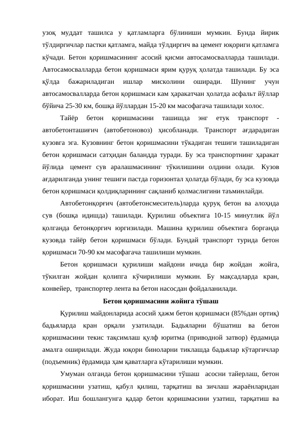 узоқ  муддат  ташилса  у  қатламларга  бўлиниши  мумкин.  Бунда  йирик
тўлдиргичлар пастки қатламга, майда тўлдиргич ва цемент юқориги қатламга
кўчади. Бетон қоришмасининг асосий қисми автосамосвалларда ташилади.
Автосамосвалларда бетон қоришмаси ярим қуруқ ҳолатда ташилади. Бу эса
қўлда  бажариладиган  ишлар  мисколини  оширади.  Шунинг  учун
автосамосвалларда бетон қоришмаси кам ҳаракатчан ҳолатда асфальт йўллар
бўйича 25-30 км, бошқа йўллардан 15-20 км масофагача ташилади холос.
Тайёр  бетон  қоришмасини  ташишда  энг  етук  транспорт  -
автобетонташиғич  (автобетоновоз)  ҳисобланади.  Транспорт  ағдарадиган
кузовга эга. Кузовнинг бетон қоришмасини тўкадиган тешиги ташиладиган
бетон қоришмаси сатҳидан баландда туради. Бу эса транспортнинг ҳаракат
йўлида   цемент  сув  аралашмасининг  тўкилишини  олдини  олади.   Кузов
ағдарилганда унинг тешиги пастда горизонтал ҳолатда бўлади, бу эса кузовда
бетон қоришмаси қолдиқларининг сақланиб қолмаслигини таъминлайди.
Автобетонқорғич (автобетонсмеситель)ларда қуруқ бетон ва алоҳида
сув  (бошқа  идишда)  ташилади.  Қурилиш  объектига  10-15  минутлик  йўл
қолганда  бетонқоргич  юргизилади.  Машина  қурилиш  объектига  борганда
кузовда  тайёр  бетон  қоришмаси  бўлади.  Бундай  транспорт  турида  бетон
қоришмаси 70-90 км масофагача ташилиши мумкин.
Бетон  қоришмаси  қурилиши  майдони  ичида  бир  жойдан   жойга,
тўкилган  жойдан  қолипга  кўчирилиши  мумкин.  Бу  мақсадларда  кран,
конвейер,  транспортер лента ва бетон насосдан фойдаланилади.
Бетон қоришмасини жойига тўшаш
Қурилиш майдонларида асосий ҳажм бетон қоришмаси (85%дан ортиқ)
бадьяларда  кран  орқали  узатилади.  Бадьяларни  бўшатиш  ва  бетон
қоришмасини текис тақсимлаш қулф юритма (приводной затвор) ёрдамида
амалга оширилади. Жуда юқори биноларни тиклашда бадьялар кўтаргичлар
(подъемник) ёрдамида ҳам қаватларга кўтарилиши мумкин.
Умуман олганда бетон қоришмасини тўшаш  асосни тайерлаш, бетон
қоришмасини  узатиш,  қабул  қилиш,  тарқатиш  ва  зичлаш  жараёнларидан
иборат. Иш бошлангунга қадар бетон қоришмасини узатиш, тарқатиш ва
