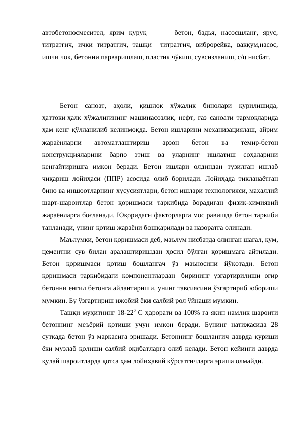 автобетоносмесител,  ярим  қуруқ       бетон,  бадья,  насосшланг,  ярус,
титратгич,  ички  титратгич,  ташқи   титратгич,  виброрейка,  вакқум,насос,
ишчи чок, бетонни парваришлаш, пластик чўкиш, сувсизланиш, с/ц нисбат.
Бетон  саноат,  аҳоли,  қишлок  хўжалик  бинолари  қурилишида,
ҳаттоки ҳалк хўжалигининг машинасозлик, нефт, газ саноати тармоқларида
ҳам кенг қўлланилиб келинмоқда. Бетон ишларини механизациялаш, айрим
жараёнларни  автоматлаштириш  арзон  бетон  ва  темир-бетон
конструкцияларини  барпо  этиш  ва  уларнинг  ишлатиш  соҳаларини
кенгайтиришга  имкон  беради.  Бетон  ишлари  олдиндан  тузилган  ишлаб
чиқариш лойиҳаси (ППР) асосида олиб борилади. Лойиҳада тикланаётган
бино ва иншоотларнинг хусусиятлари, бетон ишлари технологияси, махаллий
шарт-шароитлар  бетон  қоришмаси  таркибида  борадиган  физик-химиявий
жараёнларга боғланади. Юқоридаги факторларга мос равишда бетон таркиби
танланади, унинг қотиш жараёни бошқарилади ва назоратга олинади.
Маълумки, бетон қоришмаси деб, маълум нисбатда олинган шағал, қум,
цементни сув билан аралаштиришдан ҳосил бўлган қоришмага айтилади.
Бетон  қоришмаси  қотиш  бошлангач  ўз  маъносини  йўқотади.  Бетон
қоришмаси  таркибидаги  компонентлардан   бирининг  узгартирилиши  оғир
бетонни енгил бетонга айлантириши, унинг тавсиясини ўзгартириб юбориши
мумкин. Бу ўзгартириш ижобий ёки салбий рол ўйнаши мумкин.
Ташқи муҳитнинг 18-220 С ҳарорати ва 100% га яқин намлик шароити
бетоннинг  меъёрий  қотиши  учун  имкон  беради.  Бунинг  натижасида  28
суткада бетон ўз маркасига эришади. Бетоннинг бошланғич даврда қуриши
ёки музлаб қолиши салбий оқибатларга олиб келади. Бетон кейинги даврда
қулай шароитларда қотса ҳам лойиҳавий кўрсатгичларга эриша олмайди.
