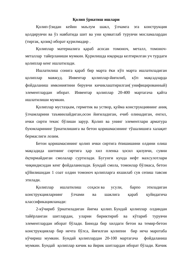 Қолип ўрнатиш ишлари
Қолип-ўзидан  кейин  маълум  шакл,  ўлчамга  эга  конструкция
қолдирувчи ва ўз навбатида шит ва уни қувватлаб турувчи мосламалардан
(тиргак, қозиқ) иборат қурилмадир .
Қолиплар  материалига  қараб  асосан  томоноч,  металл,  томоноч-
металлар  тайерланиши мумкин. Қурилишда юқорида келтирилган уч турдаги
қолиплар кенг ишлатилади.
Ишлатилиш  сонига  қараб  бир  марта  ёки  кўп марта  ишлатиладиган
қолиплар  мавжуд.  Инвентар  қолиплар-йиғилиб,  кўп  мақсадларда
фойдаланиш  имкониятини  берувчи  кичиклаштирилган( унифицированный)
элементлардан  иборат.  Инвентар  қолиплар  20-400  мартагача  қайта
ишлатилиши мумкин.
Қолиплар мустаҳкам, герметик ва уствор, қуйма конструкциянинг аниқ
ўлчамларини  таъминлайдиган,осон  йиғиладиган,  ечиб  олинадиган,  енгил,
ички  сирти  текис  бўлиши  зарур.  Қолип  ва  унинг  элементлари  арматура
буюмларининг ўрнатилишига ва бетон қоришмасининг тўшалишига халақит
бермаслиги лозим.
Бетон қоришмасининг қолип ички сиртига ёпишишини олдини олиш
мақсадида  шитнинг  сиртига  ҳар  хил  пленка  ҳосил  қилувчи,  сувни
ёқтирмайдиган  смолалар  суртилади.  Бугунги  кунда  нефт  махсулотлари
чиқиндисидан кенг фойдаланилади. Бундай смола, томонлар бўлмаса, бетон
қўйилишидан 1 соат олдин томоноч қолипларга яхшилаб сув сепиш тавсия
этилади.
Қолиплар  ишлатилиш  соҳаси ва  усули,
  барпо  этиладиган
конструкцияларнинг
 
ўлчами
 
ва
 
шаклига
 
қараб
 
қуйидагича
классификацияланади:
2-кўчириб  ўрнатиладиган  йиғма  қолип. Бундай  қолиплар  олдиндан
тайёрланган  шитлардан,  уларни  бириктириб  ва  кўтариб  турувчи
элементлардан иборат бўлади. Бинода бир хилдаги бетон ва темир-бетон
конструкциялар  бир  нечта  бўлса,  йиғилган  қолипни   бир  неча  маротаба
кўчириш  мумкин.  Бундай  қолиплардан  20-100  мартагача   фойдаланиш
мумкин. Бундай  қолиплар кичик ва йирик шитлардан иборат бўлади. Кичик
