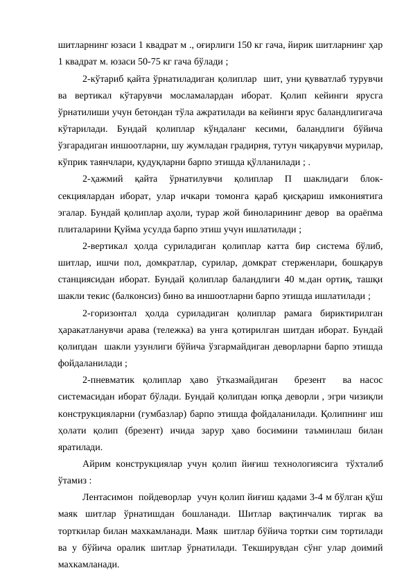 шитларнинг юзаси 1 квадрат м ., оғирлиги 150 кг гача, йирик шитларнинг ҳар
1 квадрат м. юзаси 50-75 кг гача бўлади ;
2-кўтариб қайта ўрнатиладиган қолиплар  шит, уни қувватлаб турувчи
ва  вертикал  кўтарувчи  мосламалардан  иборат.  Қолип  кейинги  ярусга
ўрнатилиши учун бетондан тўла ажратилади ва кейинги ярус баландлигигача
кўтарилади.  Бундай  қолиплар  кўндаланг  кесими,  баландлиги  бўйича
ўзгарадиган иншоотларни, шу жумладан градирня, тутун чиқарувчи мурилар,
кўприк таянчлари, қудуқларни барпо этишда қўлланилади ; .
2-ҳажмий  қайта  ўрнатилувчи  қолиплар  П  шаклидаги  блок-
секциялардан  иборат,  улар  ичкари  томонга  қараб  қисқариш  имкониятига
эгалар. Бундай қолиплар аҳоли, турар жой биноларининг девор  ва ораёпма
плиталарини Қуйма усулда барпо этиш учун ишлатилади ;
2-вертикал  ҳолда  суриладиган  қолиплар  катта  бир  система  бўлиб,
шитлар, ишчи пол, домкратлар, сурилар, домкрат стерженлари, бошқарув
станциясидан иборат. Бундай қолиплар баландлиги 40 м.дан ортиқ, ташқи
шакли текис (балконсиз) бино ва иншоотларни барпо этишда ишлатилади ;
2-горизонтал  ҳолда  суриладиган  қолиплар  рамага  бириктирилган
ҳаракатланувчи арава (тележка) ва унга қотирилган шитдан иборат. Бундай
қолипдан  шакли узунлиги бўйича ўзгармайдиган деворларни барпо этишда
фойдаланилади ;
2-пневматик  қолиплар  ҳаво  ўтказмайдиган   брезент   ва  насос
системасидан иборат бўлади. Бундай қолипдан юпқа деворли , эгри чизиқли
конструкцияларни (гумбазлар) барпо этишда фойдаланилади. Қолипнинг иш
ҳолати  қолип  (брезент)  ичида  зарур  ҳаво  босимини  таъминлаш  билан
яратилади.
Айрим конструкциялар учун қолип йиғиш технологиясига   тўхталиб
ўтамиз :
Лентасимон  пойдеворлар  учун қолип йиғиш қадами 3-4 м бўлган қўш
маяк  шитлар  ўрнатишдан  бошланади.  Шитлар  вақтинчалик  тиргак  ва
торткилар билан махкамланади. Маяк  шитлар бўйича тортки сим тортилади
ва у бўйича оралик шитлар ўрнатилади. Текширувдан сўнг улар доимий
махкамланади.
