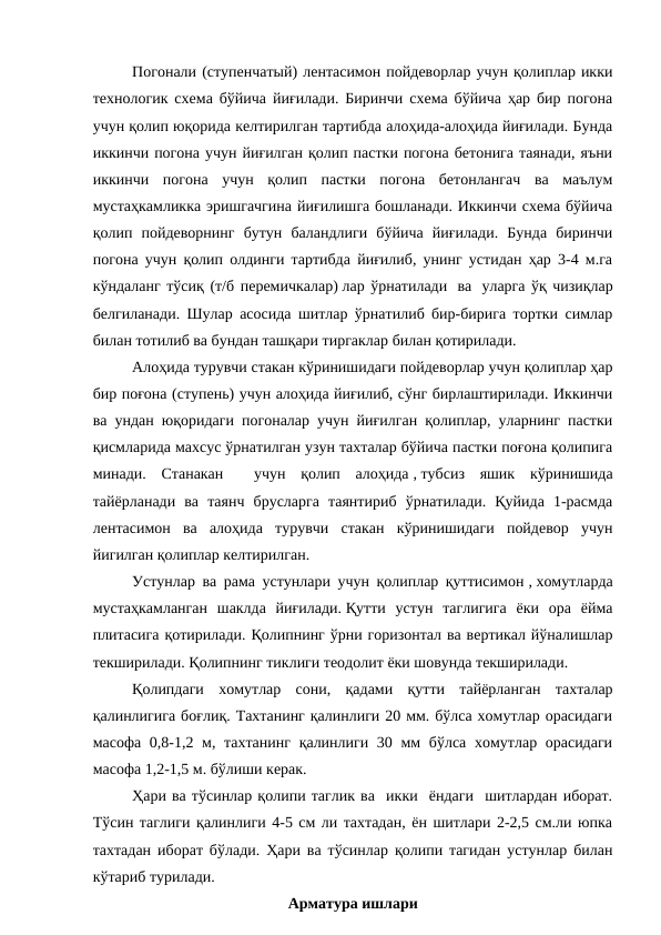 Погонали (ступенчатый) лентасимон пойдеворлар учун қолиплар икки
технологик схема бўйича йиғилади. Биринчи схема бўйича ҳар бир погона
учун қолип юқорида келтирилган тартибда алоҳида-алоҳида йиғилади. Бунда
иккинчи погона учун йиғилган қолип пастки погона бетонига таянади, яъни
иккинчи  погона  учун  қолип  пастки  погона  бетонлангач  ва  маълум
мустаҳкамликка эришгачгина йиғилишга бошланади. Иккинчи схема бўйича
қолип  пойдеворнинг  бутун  баландлиги  бўйича  йиғилади.  Бунда  биринчи
погона учун қолип олдинги тартибда йиғилиб, унинг устидан ҳар 3-4 м.га
кўндаланг тўсиқ (т/б перемичкалар) лар ўрнатилади  ва  уларга ўқ чизиқлар
белгиланади. Шулар асосида шитлар ўрнатилиб бир-бирига тортки симлар
билан тотилиб ва бундан ташқари тиргаклар билан қотирилади.
Алоҳида турувчи стакан кўринишидаги пойдеворлар учун қолиплар ҳар
бир поғона (ступень) учун алоҳида йиғилиб, сўнг бирлаштирилади. Иккинчи
ва ундан юқоридаги погоналар учун йиғилган қолиплар, уларнинг пастки
қисмларида махсус ўрнатилган узун тахталар бўйича пастки поғона қолипига
минади.  Станакан   учун  қолип  алоҳида , тубсиз  яшик  кўринишида
тайёрланади  ва  таянч  брусларга  таянтириб  ўрнатилади.  Қуйида  1-расмда
лентасимон  ва  алоҳида  турувчи  стакан  кўринишидаги  пойдевор  учун
йигилган қолиплар келтирилган.
Устунлар ва рама устунлари учун қолиплар қуттисимон , хомутларда
мустаҳкамланган  шаклда  йиғилади. Қутти  устун  таглигига  ёки  ора  ёйма
плитасига қотирилади. Қолипнинг ўрни горизонтал ва вертикал йўналишлар
текширилади. Қолипнинг тиклиги теодолит ёки шовунда текширилади.
Қолипдаги  хомутлар  сони,  қадами  қутти  тайёрланган  тахталар
қалинлигига боғлиқ. Тахтанинг қалинлиги 20 мм. бўлса хомутлар орасидаги
масофа 0,8-1,2 м, тахтанинг  қалинлиги 30 мм бўлса хомутлар орасидаги
масофа 1,2-1,5 м. бўлиши керак.
Ҳари ва тўсинлар қолипи таглик ва  икки  ёндаги  шитлардан иборат.
Тўсин таглиги қалинлиги 4-5 см ли тахтадан, ён шитлари 2-2,5 см.ли юпка
тахтадан иборат бўлади. Ҳари ва тўсинлар қолипи тагидан устунлар билан
кўтариб турилади.
Арматура ишлари
