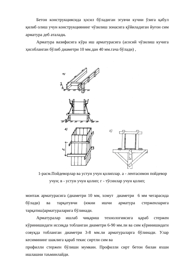 Бетон  конструкциясида  ҳосил  бўладиган  эгувчи  кучни  ўзига  қабул
қилиб олиш учун конструкциянинг чўзилиш зонасига қўйиладиган йуғон сим
арматура деб аталади.
Арматура вазифасига кўра иш арматурасига (асосий чўзилиш кучига
ҳисобланган бўлиб диаметри 10 мм.дан 40 мм.гача бўлади) , 
1-расм.Пойдеворлар ва устун учун қолиплар. а - лентасимон пойдевор
учун; в - устун учун қолип; г - тўсинлар учун қолип;
монтаж арматурасига (диаметри 10 мм, хомут  диаметри  6 мм чегарасида
бўлади)  ва  тарқатувчи  (юкни  ишчи  арматура  стерженларига
тарқатиш)арматураларига бўлинади.
Арматуралар  ишлаб  чиқариш  технологиясига  қараб  стержен
кўринишидаги иссиқда тобланган диаметри 6-90 мм.ли ва сим кўринишидаги
совуқда  тобланган  диаметри  3-8  мм.ли  арматураларга  бўлинади.  Улар
кесимининг шаклига қараб текис сиртли сим ва
профилли  стержен  бўлиши  мумкин.  Профилли  сирт  бетон  билан  яхши
ишлашни таъминлайди.
