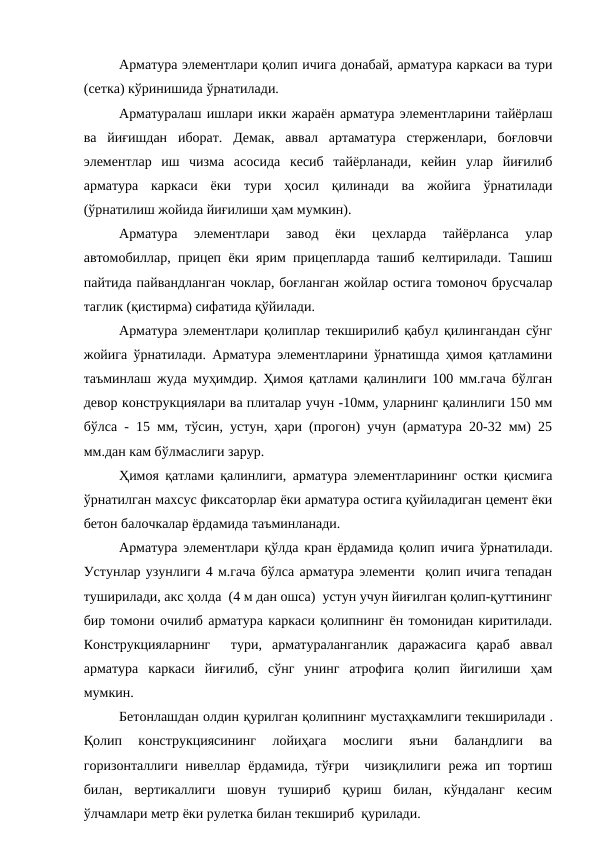 Арматура элементлари қолип ичига донабай, арматура каркаси ва тури
(сетка) кўринишида ўрнатилади.
Арматуралаш ишлари икки жараён арматура элементларини тайёрлаш
ва  йиғишдан  иборат.  Демак,  аввал  артаматура  стерженлари,  боғловчи
элементлар  иш  чизма  асосида  кесиб  тайёрланади,  кейин  улар  йиғилиб
арматура  каркаси  ёки  тури  ҳосил  қилинади  ва  жойига  ўрнатилади
(ўрнатилиш жойида йиғилиши ҳам мумкин).
Арматура  элементлари  завод  ёки  цехларда  тайёрланса  улар
автомобиллар, прицеп ёки ярим прицепларда ташиб келтирилади. Ташиш
пайтида пайвандланган чоклар, боғланган жойлар остига томоноч брусчалар
таглик (қистирма) сифатида қўйилади.
Арматура элементлари қолиплар текширилиб қабул қилингандан сўнг
жойига ўрнатилади. Арматура элементларини ўрнатишда ҳимоя қатламини
таъминлаш жуда муҳимдир. Ҳимоя қатлами қалинлиги 100 мм.гача бўлган
девор конструкциялари ва плиталар учун -10мм, уларнинг қалинлиги 150 мм
бўлса - 15 мм, тўсин, устун, ҳари (прогон) учун (арматура 20-32 мм) 25
мм.дан кам бўлмаслиги зарур.
Ҳимоя қатлами қалинлиги, арматура элементларининг остки қисмига
ўрнатилган махсус фиксаторлар ёки арматура остига қуйиладиган цемент ёки
бетон балочкалар ёрдамида таъминланади.
Арматура элементлари қўлда кран ёрдамида қолип ичига ўрнатилади.
Устунлар узунлиги 4 м.гача бўлса арматура элементи  қолип ичига тепадан
туширилади, акс ҳолда  (4 м дан ошса)  устун учун йиғилган қолип-қуттининг
бир томони очилиб арматура каркаси қолипнинг ён томонидан киритилади.
Конструкцияларнинг   тури,  арматураланганлик  даражасига  қараб  аввал
арматура  каркаси  йиғилиб,  сўнг  унинг  атрофига  қолип  йигилиши  ҳам
мумкин.
Бетонлашдан олдин қурилган қолипнинг мустаҳкамлиги текширилади .
Қолип  конструкциясининг  лойиҳага  мослиги  яъни  баландлиги  ва
горизонталлиги  нивеллар  ёрдамида, тўғри   чизиқлилиги режа ип тортиш
билан,  вертикаллиги  шовун  тушириб  қуриш  билан,  кўндаланг  кесим
ўлчамлари метр ёки рулетка билан текшириб  қурилади.
