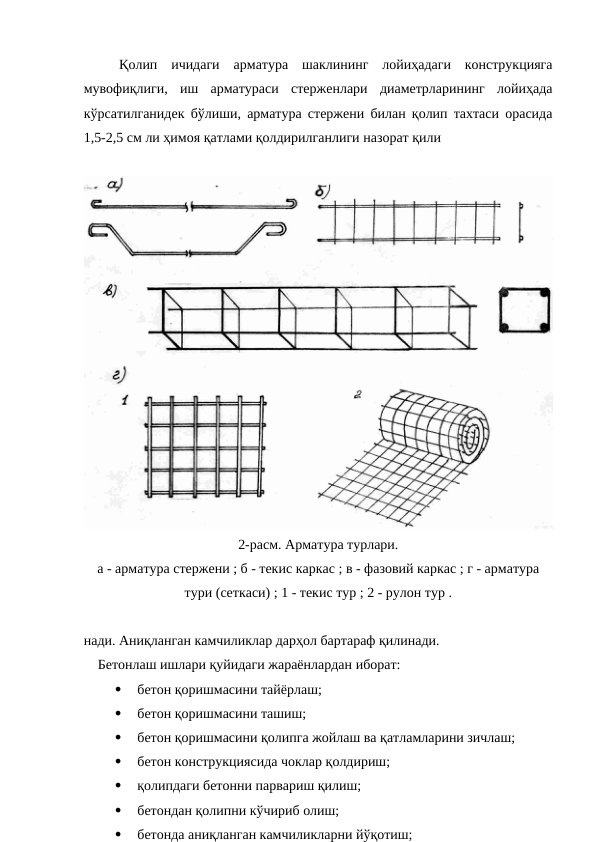 Қолип  ичидаги  арматура  шаклининг  лойиҳадаги  конструкцияга
мувофиқлиги,  иш  арматураси  стерженлари  диаметрларининг  лойиҳада
кўрсатилганидек бўлиши, арматура стержени билан қолип тахтаси орасида
1,5-2,5 см ли ҳимоя қатлами қолдирилганлиги назорат қили
2-расм. Арматура турлари.
а - арматура стержени ; б - текис каркас ; в - фазовий каркас ; г - арматура
тури (сеткаси) ; 1 - текис тур ; 2 - рулон тур .
нади. Аниқланган камчиликлар дарҳол бартараф қилинади.
Бетонлаш ишлари қуйидаги жараёнлардан иборат:

 бетон қоришмасини тайёрлаш;

 бетон қоришмасини ташиш;

 бетон қоришмасини қолипга жойлаш ва қатламларини зичлаш;

 бетон конструкциясида чоклар қолдириш;

 қолипдаги бетонни парвариш қилиш;

 бетондан қолипни кўчириб олиш;

 бетонда аниқланган камчиликларни йўқотиш;
