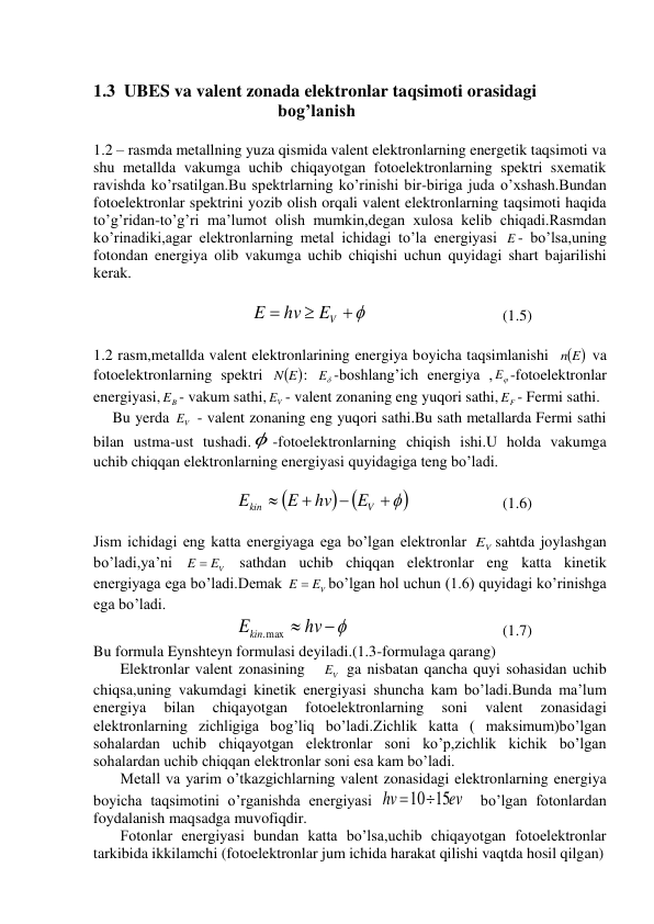  
1.3  UBES va valent zonada elektronlar taqsimoti orasidagi      
                                          bog’lanish 
 
1.2 – rasmda metallning yuza qismida valent elektronlarning energetik taqsimoti va 
shu metallda vakumga uchib chiqayotgan fotoelektronlarning spektri sxematik 
ravishda ko’rsatilgan.Bu spektrlarning ko’rinishi bir-biriga juda o’xshash.Bundan 
fotoelektronlar spektrini yozib olish orqali valent elektronlarning taqsimoti haqida 
to’g’ridan-to’g’ri ma’lumot olish mumkin,degan xulosa kelib chiqadi.Rasmdan 
ko’rinadiki,agar elektronlarning metal ichidagi to’la energiyasi E - bo’lsa,uning 
fotondan energiya olib vakumga uchib chiqishi uchun quyidagi shart bajarilishi 
kerak. 
 
                                         



EV
hv
E
 
(1.5) 
 
1.2 rasm,metallda valent elektronlarining energiya boyicha taqsimlanishi   
n E
 va 
fotoelektronlarning spektri 
 
N E
: 

E -boshlang’ich energiya ,

E -fotoelektronlar 
energiyasi,
B
E - vakum sathi,
V
E - valent zonaning eng yuqori sathi,
F
E - Fermi sathi. 
     Bu yerda 
V
E  - valent zonaning eng yuqori sathi.Bu sath metallarda Fermi sathi 
bilan ustma-ust tushadi. -fotoelektronlarning chiqish ishi.U holda vakumga 
uchib chiqqan elektronlarning energiyasi quyidagiga teng bo’ladi. 
 
                                     

 




V
kin
E
hv
E
E
 
(1.6) 
 
Jism ichidagi eng katta energiyaga ega bo’lgan elektronlar 
V
E sahtda joylashgan 
bo’ladi,ya’ni 
E  EV
 sathdan uchib chiqqan elektronlar eng katta kinetik 
energiyaga ega bo’ladi.Demak 
E  EV
bo’lgan hol uchun (1.6) quyidagi ko’rinishga 
ega bo’ladi. 
                                     
Ekin max  hv 
.
 
(1.7) 
Bu formula Eynshteyn formulasi deyiladi.(1.3-formulaga qarang)  
       Elektronlar valent zonasining   
V
E  ga nisbatan qancha quyi sohasidan uchib 
chiqsa,uning vakumdagi kinetik energiyasi shuncha kam bo’ladi.Bunda ma’lum 
energiya 
bilan 
chiqayotgan 
fotoelektronlarning 
soni 
valent 
zonasidagi 
elektronlarning zichligiga bog’liq bo’ladi.Zichlik katta ( maksimum)bo’lgan 
sohalardan uchib chiqayotgan elektronlar soni ko’p,zichlik kichik bo’lgan 
sohalardan uchib chiqqan elektronlar soni esa kam bo’ladi. 
       Metall va yarim o’tkazgichlarning valent zonasidagi elektronlarning energiya 
boyicha taqsimotini o’rganishda energiyasi 
ev
hv
1015
  bo’lgan fotonlardan 
foydalanish maqsadga muvofiqdir. 
       Fotonlar energiyasi bundan katta bo’lsa,uchib chiqayotgan fotoelektronlar 
tarkibida ikkilamchi (fotoelektronlar jum ichida harakat qilishi vaqtda hosil qilgan) 
