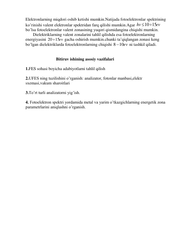 Elektronlarning miqdori oshib ketishi mumkin.Natijada fotoelektronlar spektrining 
ko’rinishi valent elektronlar spektridan farq qilishi mumkin.Agar 
ev
hv
1015
 
bo’lsa fotoelektronlar valent zonasining yuqori qismidangina chiqishi mumkin. 
       Dielektriklarning valent zonalarini tahlil qilishda esa fotoelektronlarning 
energiyasini 
2015ev
 gacha oshirish mumkin.chunki ta’qiqlangan zonasi keng 
bo’lgan dielektriklarda fotoelektronlarning chiqishi 
810ev
 ni tashkil qiladi. 
 
 
                             Bitiruv ishining asosiy vazifalari 
 
1.FES sohasi boyicha adabiyotlarni tahlil qilish 
 
2.UFES ning tuzilishini o’rganish: analizator, fotonlar manbasi,elektr 
sxemasi,vakum sharoitlari 
 
3.To’rt turli analizatorni yig’ish. 
 
4. Fotoelektron spektri yordamida metal va yarim o’tkazgichlarning energetik zona 
parametrlarini aniqlashni o’rganish. 
 
 
 
 
 
 
 
 
 
 
 
 
 
 
 
 
 
 
 
 
 
 
 
 
 
 
