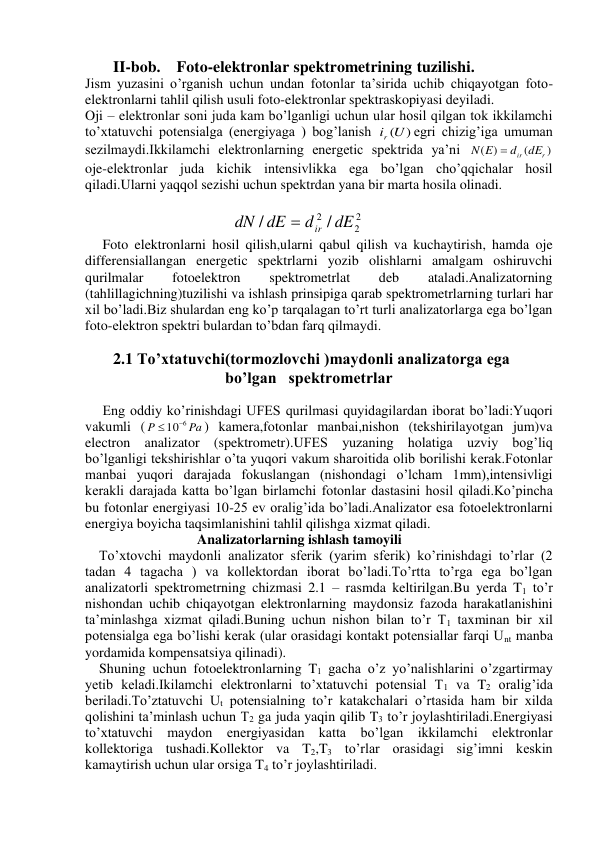         II-bob.    Foto-elektronlar spektrometrining tuzilishi. 
Jism yuzasini o’rganish uchun undan fotonlar ta’sirida uchib chiqayotgan foto-
elektronlarni tahlil qilish usuli foto-elektronlar spektraskopiyasi deyiladi. 
Oji – elektronlar soni juda kam bo’lganligi uchun ular hosil qilgan tok ikkilamchi 
to’xtatuvchi potensialga (energiyaga ) bog’lanish 
ir (U)
egri chizig’iga umuman 
sezilmaydi.Ikkilamchi elektronlarning energetic spektrida ya’ni 
)
(
)
(
dir dEr
N E

 
oje-elektronlar juda kichik intensivlikka ega bo’lgan cho’qqichalar hosil 
qiladi.Ularni yaqqol sezishi uchun spektrdan yana bir marta hosila olinadi. 
 
                                          
2
2
2 /
/
dE
d
dE
dN
ir

 
     Foto elektronlarni hosil qilish,ularni qabul qilish va kuchaytirish, hamda oje 
differensiallangan energetic spektrlarni yozib olishlarni amalgam oshiruvchi 
qurilmalar 
fotoelektron 
spektrometrlat 
deb 
ataladi.Analizatorning 
(tahlillagichning)tuzilishi va ishlash prinsipiga qarab spektrometrlarning turlari har 
xil bo’ladi.Biz shulardan eng ko’p tarqalagan to’rt turli analizatorlarga ega bo’lgan 
foto-elektron spektri bulardan to’bdan farq qilmaydi. 
      
       2.1 To’xtatuvchi(tormozlovchi )maydonli analizatorga ega                     
                                   bo’lgan   spektrometrlar 
  
     Eng oddiy ko’rinishdagi UFES qurilmasi quyidagilardan iborat bo’ladi:Yuqori 
vakumli (
Pa
P
106
) kamera,fotonlar manbai,nishon (tekshirilayotgan jum)va 
electron analizator (spektrometr).UFES yuzaning holatiga uzviy bog’liq 
bo’lganligi tekshirishlar o’ta yuqori vakum sharoitida olib borilishi kerak.Fotonlar 
manbai yuqori darajada fokuslangan (nishondagi o’lcham 1mm),intensivligi 
kerakli darajada katta bo’lgan birlamchi fotonlar dastasini hosil qiladi.Ko’pincha 
bu fotonlar energiyasi 10-25 ev oralig’ida bo’ladi.Analizator esa fotoelektronlarni 
energiya boyicha taqsimlanishini tahlil qilishga xizmat qiladi. 
                                Analizatorlarning ishlash tamoyili 
    To’xtovchi maydonli analizator sferik (yarim sferik) ko’rinishdagi to’rlar (2 
tadan 4 tagacha ) va kollektordan iborat bo’ladi.To’rtta to’rga ega bo’lgan 
analizatorli spektrometrning chizmasi 2.1 – rasmda keltirilgan.Bu yerda T1 to’r 
nishondan uchib chiqayotgan elektronlarning maydonsiz fazoda harakatlanishini 
ta’minlashga xizmat qiladi.Buning uchun nishon bilan to’r T1 taxminan bir xil 
potensialga ega bo’lishi kerak (ular orasidagi kontakt potensiallar farqi Unt manba 
yordamida kompensatsiya qilinadi). 
    Shuning uchun fotoelektronlarning T1 gacha o’z yo’nalishlarini o’zgartirmay 
yetib keladi.Ikilamchi elektronlarni to’xtatuvchi potensial T1 va T2 oralig’ida 
beriladi.To’ztatuvchi Ut potensialning to’r katakchalari o’rtasida ham bir xilda 
qolishini ta’minlash uchun T2 ga juda yaqin qilib T3 to’r joylashtiriladi.Energiyasi 
to’xtatuvchi maydon energiyasidan katta bo’lgan ikkilamchi elektronlar 
kollektoriga tushadi.Kollektor va T2,T3 to’rlar orasidagi sig’imni keskin 
kamaytirish uchun ular orsiga T4 to’r joylashtiriladi. 
