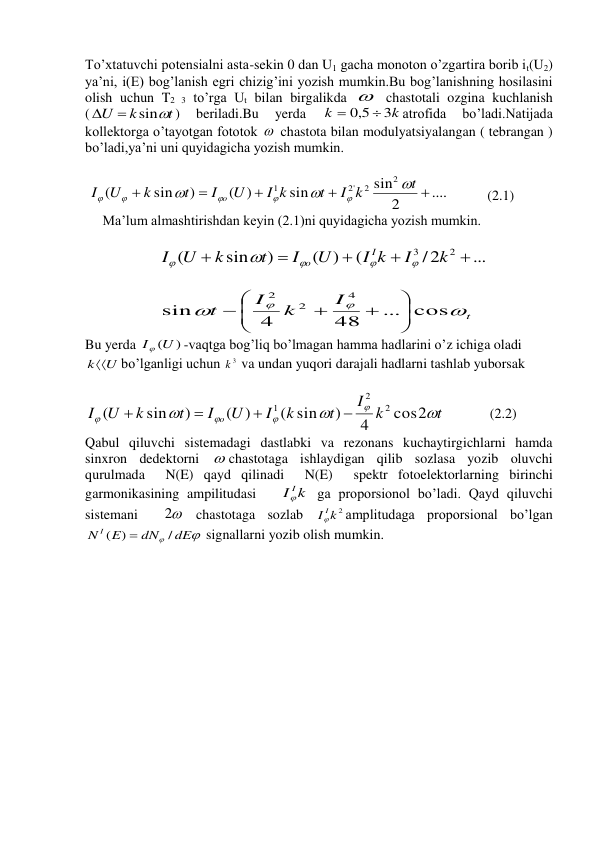 To’xtatuvchi potensialni asta-sekin 0 dan U1 gacha monoton o’zgartira borib it(U2) 
ya’ni, i(E) bog’lanish egri chizig’ini yozish mumkin.Bu bog’lanishning hosilasini 
olish uchun T2 3 to’rga Ut bilan birgalikda   chastotali ozgina kuchlanish 
(
t
k
U
sin


) 
beriladi.Bu 
yerda 
k
k
3
0,5


atrofida 
bo’ladi.Natijada 
kollektorga o’tayotgan fototok   chastota bilan modulyatsiyalangan ( tebrangan ) 
bo’ladi,ya’ni uni quyidagicha yozish mumkin. 
 
 
....
2
sin
sin
)
(
)
sin
(
2
2
'2
1





t
I k
t
I k
U
I
t
k
U
I
o








           (2.1) 
     Ma’lum almashtirishdan keyin (2.1)ni quyidagicha yozish mumkin. 
 
                     
...
/2
(
)
(
)
sin
(
2
3





k
I
I k
U
I
t
k
U
I
I
o





 
 
                     
t
I
k
I
t




... cos
48
4
sin
4
2
2









 
Bu yerda 
I (U )
-vaqtga bog’liq bo’lmagan hamma hadlarini o’z ichiga oladi 
kU
bo’lganligi uchun 
3
k  va undan yuqori darajali hadlarni tashlab yuborsak 
 
 
(2.2) 
Qabul qiluvchi sistemadagi dastlabki va rezonans kuchaytirgichlarni hamda 
sinxron dedektorni  chastotaga ishlaydigan qilib sozlasa yozib oluvchi  
qurulmada  N(E) qayd qilinadi  N(E)  spektr fotoelektorlarning birinchi 
garmonikasining ampilitudasi   
k
I I

 ga proporsionol bo’ladi. Qayd qiluvchi 
sistemani  
2
 chastotaga sozlab 
k 2
I I

amplitudaga proporsional bo’lgan 


dE
dN
N I E
/
( )

 signallarni yozib olish mumkin. 
 
 
 
 
 
 
 
 
 
 
 
 
 
 
t
I k
t
k
I
U
I
t
k
U
I
o







cos2
4
)
( sin
)
(
)
sin
(
2
2
1




