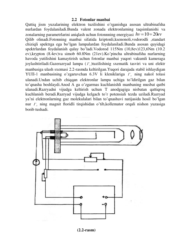 2.2 Fotonlar manbai 
Qattiq jism yuzalarining elektron tuzilishini o’rganishga asosan ultrabinafsha 
nurlardan foydalaniladi.Bunda valent zonada elektronlarning taqsimlanishi va 
zonalarning parametrlarini aniqlash uchun fotonnning energiyasi 
ev
hv
1020
 
Qilib olinadi.Fotonning manbai sifatida kriptonli,ksenonoli,vodorodli ,standart 
chiziqli spektrga ega bo’lgan lampalardan foydalaniladi.Bunda asosan quyidagi 
spektrlardan foydalanish qulay bo’ladi.Vodorod 115Nm (10,8ev)123,6Nm (10.2 
ev),krypton (8.4ev)va simob 60.8Nm (21ev).Ko’pincha ultrabinafsha nurlarning 
havoda yutilishini kamaytirish uchun fotonlar manbai yuqori vakumli kameraga 
joylashtiriladi.Gazerazryad lampa (
л
Г )tuzilishinig sxematik tasviri va uni elektr 
manbasiga ulash sxemasi 2.2-rasmda keltirilgan.Yuqori darajada stabil ishlaydigan 
YUП-1 manbasining o’zgaruvchan 6.3V li kleniklariga 
л
Г  ning nakol tolasi 
ulanadi.Undan uchib chiqqan elektronlar lampa uchiga to’ldirilgan gaz bilan 
to’qnasha boshlaydi.Anod A ga o’zgarmas kuchlanishli manbaning musbat qutbi 
ulanadi.Razryadni vijudga keltirish uchun T anodgagiga nisbatan qattiqroq 
kuchlanish beradi.Razryad vijudga kelgach to’r potensiali tezda uziladi.Razryad 
ya’ni elektronlarning gaz molekulalari bilan to’qnashuvi natijasida hosil bo’lgan 
nur 
л
Г  ning magnit ftoridli tirqishidan o’tib,kollemator orqali nishon yuzasiga 
borib tushadi. 
 
 
 
 
 
 
 
 
 
 
 
 
 
 
 
 
 
 
 
 
 
 
 
 
 
       (2.2-rasm) 
