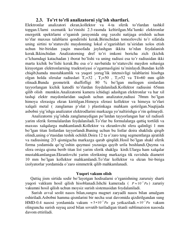          2.3.   To’rt to’rli analizatorni yig’ish shartlari. 
Elektronlar analizatori ekran,kollektor va 4-ta sferik to’rlardan tashkil 
topgan.Ularni sxematik ko’rinishi 2.3-rasmda keltirilgan.Ma’lumki elektronlar 
energetik spektrlarni o’rganish jarayonida eng yaxshi natijaga erishish uchun 
to’rlar maxsus talablarni qondirishi kerak.Birinchidan tomozlovchi to’r sifatida 
uning sirtini to’xtatuvchi maydonning lokal o’zgarishlari ta’siridan xolos etish 
uchun bir-biridan yaqin masofada joylashgan ikkita to’rdan foydalanish 
kerak.Ikkinchidan Analizatorning dref to’ri imkoni boricha zich (kichik 
o’lchamdagi katachadan ) iborat bo’lishi va uning radiusi esa to’r radiusidan ikki 
marta kichik bo’lishi kerak.Bu esa o’z navbatida to’xtatuvchi maydon sohasiga 
kirayotgan elektronlarning traektoriyasi o’zgarmasligini ta’minlaydi.Bundan kelib 
chiqib,hamda mustahkamlik va yuqori yorug’lik intensivligi talablarini hisobga 
olgan holda sferalar radiuslari T1=32 , T2=50 , T3=52 va T4=60 mm qilib 
olinadi.Bunda geometrik shaffofligi 80 % bo’lgan moliogen simlardan 
tayyorlangan kichik katodli to’rlardan foydalaniladi.Kollektor radiusini 65mm 
qilib olish  mumkin.Analizatorni kamera ichidagi adashgan elektronlar va har xil 
tashqi elektr maydonlaridan saqlash uchun analizator,radiusi 70mm bo’lgan 
himoya sferasiga ekran kiritilgan.Himoya sferasi kollektor va himoya to’rlari 
xalqali metal ( zanglamas p’olat ) plastinkaga mahkam qotirilgan.Naqtijada 
asbobni yig’ishga analizator elektrodlarini markazga yo’naltirishga o’rin qolmaydi. 
      Analizatorni yig’ishda zanglamaydigan po’latdan tayyorlangan har xil radiusli 
yarim sferik formulalardan foydalaniladi.To’rlar bu formulalarga qattiq tortildi va 
maxsus xalqalarga mahkamlandi.Kollektor va ekranlovchi sfera qalinligi 1 mm 
bo’lgan titan listlardan tayyorlandi.Buning uchun bu listlar doira shaklida qirqib 
olindi,uning o’rtasidan teshik ochildi.Doira 12 ta o’zaro teng segmentlarga ajratildi 
va radiusining 2/3 qismigacha markazga qarab qirqildi.Hosil bo’lgan shakl sferik 
forma yodamida qo’rg’oshin quymasi yuzasiga quyib urila boshlandi.Quyma va 
sfera orsiga qisma berib titan list yarim sferik shaklga  kirdi.Ularga ham xalqalar 
mustahkamlangan.Ekranlovchi yarim sferikning markaziga tik ravishda diametri 
10 mm bo’lgan kollektor mahkamlandi.To’rlar kollektor va ekran bir-biriga 
izolyatorlar yordamida o’zaro simmetrik qilib mahkamlanadi. 
 
                                                 Yuqori vakum olish 
     Qattiq jism sirtida sodir bo’layotgan hodisalarni o’rganishning zaruruiy sharti 
yuqori vakkum hosil qilish hisoblanadi.Ishchi kamerada ( 
Pa
P
107
) zaruriy 
vakumni hosil qilish uchun moysiz surish sistemasidan foydalaniladi. 
      Surish avval seolit nasos bilan,sungra magnet zaryadli nasos bilan amalgam 
oshiriladi.Asbobni hamma qismlarini bir necha soat davomida qizdirilgandan sung 
HMD-0.4 nasosi yordamida vakum 
10 7 Pa
5

 
 ga yetkaziladi.
 107 Pa
 vakum 
olinguncha surish suyuq azod bilan sovutib turiladigan titanli sublimatsion nasosda 
davom ettiriladi. 
 
 
 
 
