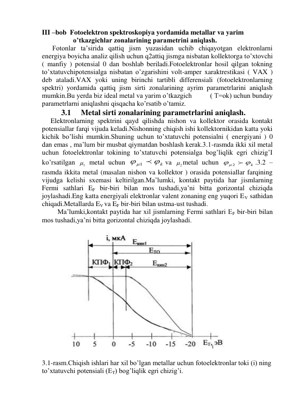 III –bob  Fotoelektron spektroskopiya yordamida metallar va yarim             
                  o’tkazgichlar zonalarining parametrini aniqlash. 
      Fotonlar ta’sirida qattiq jism yuzasidan uchib chiqayotgan elektronlarni 
energiya boyicha analiz qilish uchun q2attiq jismga nisbatan kollektorga to’xtovchi 
( manfiy ) potensial 0 dan boshlab beriladi.Fotoelektronlar hosil qilgan tokning 
to’xtatuvchipotensialga nisbatan o’zgarishini volt-amper xaraktrestikasi ( VAX ) 
deb ataladi.VAX yoki uning birinchi tartibli differensiali (fotoelektronlarning 
spektri) yordamida qattiq jism sirti zonalarining ayrim parametrlarini aniqlash 
mumkin.Bu yerda biz ideal metal va yarim o’tkazgich          ( T=ok) uchun bunday 
parametrlarni aniqlashni qisqacha ko’rsatib o’tamiz. 
           3.1     Metal sirti zonalarining parametrlarini aniqlash. 
     Elektronlarning spektrini qayd qilishda nishon va kollektor orasida kontakt 
potensiallar farqi vijuda keladi.Nishonning chiqish ishi kollektornikidan katta yoki 
kichik bo’lishi mumkin.Shuning uchun to’xtatuvchi potensialni ( energiyani ) 0 
dan emas , ma’lum bir musbat qiymatdan boshlash kerak.3.1-rasmda ikki xil metal 
uchun fotoelektronlar tokining to’xtatuvchi potensialga bog’liqlik egri chizig’I 
ko’rsatilgan 
1
  metal uchun 
   k
1
va 
2
 metal uchun 
k
 
2 
.3.2 – 
rasmda ikkita metal (masalan nishon va kollektor ) orasida potensiallar farqining 
vijudga kelishi sxemasi keltirilgan.Ma’lumki, kontakt paytida har jismlarning 
Fermi sathlari EF bir-biri bilan mos tushadi,ya’ni bitta gorizontal chiziqda 
joylashadi.Eng katta energiyali elektronlar valent zonaning eng yuqori EV sathidan 
chiqadi.Metallarda EV va EF bir-biri bilan ustma-ust tushadi. 
         Ma’lumki,kontakt paytida har xil jismlarning Fermi sathlari EF bir-biri bilan 
mos tushadi,ya’ni bitta gorizontal chiziqda joylashadi. 
 
 
 
 
 
 
 
 
 
 
 
 
 
 
 
 
         
3.1-rasm.Chiqish ishlari har xil bo’lgan metallar uchun fotoelektronlar toki (i) ning 
to’xtatuvchi potensiali (ET) bog’liqlik egri chizig’i. 
 
