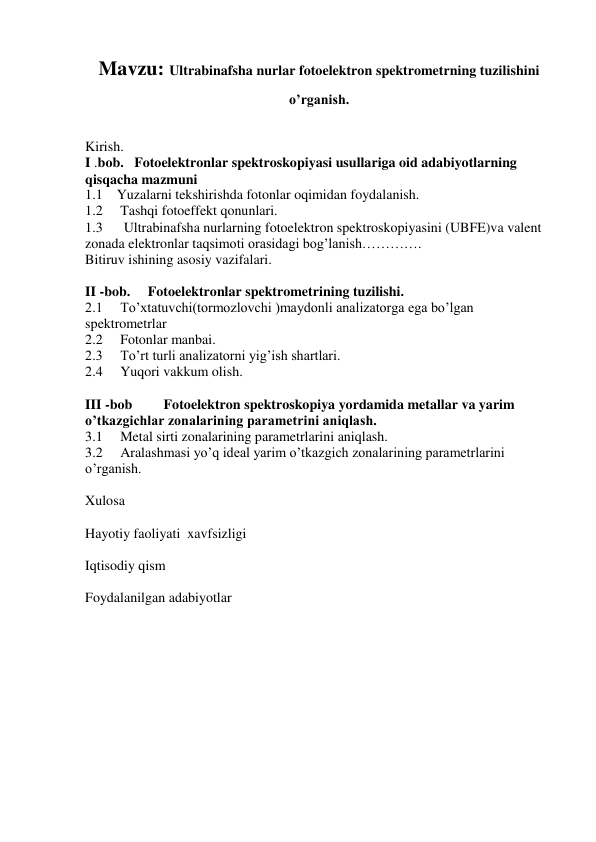 Mavzu: Ultrabinafsha nurlar fotoelektron spektrometrning tuzilishini 
o’rganish. 
 
Kirish. 
I .bob.   Fotoelektronlar spektroskopiyasi usullariga oid adabiyotlarning 
qisqacha mazmuni 
1.1    Yuzalarni tekshirishda fotonlar oqimidan foydalanish. 
1.2     Tashqi fotoeffekt qonunlari. 
1.3      Ultrabinafsha nurlarning fotoelektron spektroskopiyasini (UBFE)va valent 
zonada elektronlar taqsimoti orasidagi bog’lanish…………. 
Bitiruv ishining asosiy vazifalari. 
 
II -bob.     Fotoelektronlar spektrometrining tuzilishi. 
2.1     To’xtatuvchi(tormozlovchi )maydonli analizatorga ega bo’lgan 
spektrometrlar 
2.2     Fotonlar manbai. 
2.3     To’rt turli analizatorni yig’ish shartlari. 
2.4     Yuqori vakkum olish. 
 
III -bob         Fotoelektron spektroskopiya yordamida metallar va yarim 
o’tkazgichlar zonalarining parametrini aniqlash. 
3.1     Metal sirti zonalarining parametrlarini aniqlash. 
3.2     Aralashmasi yo’q ideal yarim o’tkazgich zonalarining parametrlarini 
o’rganish. 
 
Xulosa 
 
Hayotiy faoliyati  xavfsizligi 
 
Iqtisodiy qism 
 
Foydalanilgan adabiyotlar 
 
 
 
 
 
 
 
 
 
 
 
 
