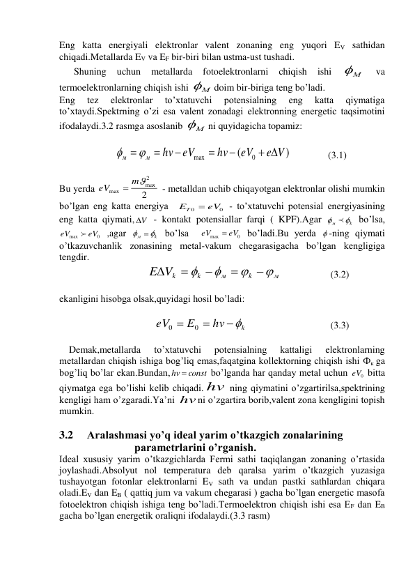 Eng katta energiyali elektronlar valent zonaning eng yuqori EV sathidan 
chiqadi.Metallarda EV va EF bir-biri bilan ustma-ust tushadi.  
      Shuning 
uchun 
metallarda 
fotoelektronlarni 
chiqish 
ishi 
М
 
va 
termoelektronlarning chiqish ishi 
М
doim bir-biriga teng bo’ladi. 
Eng 
tez 
elektronlar 
to’xtatuvchi 
potensialning 
eng 
katta 
qiymatiga 
to’xtaydi.Spektrning o’zi esa valent zonadagi elektronning energetic taqsimotini 
ifodalaydi.3.2 rasmga asoslanib 
М
ni quyidagicha topamiz: 
 
                       
)
(
0
max
e V
eV
hv
eV
hv
м
м
 



  

               (3.1) 
 
Bu yerda 
2
2
max
max
m
eV

 - metalldan uchib chiqayotgan elektronlar olishi mumkin 
bo’lgan eng katta energiya  
0
0
eV
ET

 - to’xtatuvchi potensial energiyasining 
eng katta qiymati, V
  - kontakt potensiallar farqi ( KPF).Agar 
k
м



 bo’lsa, 
0
max
eV
eV

 ,agar 
k
м



 bo’lsa  
0
max
eV
eV

 bo’ladi.Bu yerda  -ning qiymati 
o’tkazuvchanlik zonasining metal-vakum chegarasigacha bo’lgan kengligiga 
tengdir. 
                                    
м
k
м
k
E Vk









 
(3.2) 
 
ekanligini hisobga olsak,quyidagi hosil bo’ladi: 
 
                                       
k
hv
E
eV



0
0
 
(3.3) 
 
    Demak,metallarda 
to’xtatuvchi 
potensialning 
kattaligi 
elektronlarning 
metallardan chiqish ishiga bog’liq emas,faqatgina kollektorning chiqish ishi Фк ga 
bog’liq bo’lar ekan.Bundan,
hv  const
 bo’lganda har qanday metal uchun 
0
eV  bitta 
qiymatga ega bo’lishi kelib chiqadi. hv  ning qiymatini o’zgartirilsa,spektrining 
kengligi ham o’zgaradi.Ya’ni hv ni o’zgartira borib,valent zona kengligini topish 
mumkin. 
 
3.2 
Aralashmasi yo’q ideal yarim o’tkazgich zonalarining        
                           parametrlarini o’rganish. 
Ideal xususiy yarim o’tkazgichlarda Fermi sathi taqiqlangan zonaning o’rtasida 
joylashadi.Absolyut nol temperatura deb qaralsa yarim o’tkazgich yuzasiga 
tushayotgan fotonlar elektronlarni EV sath va undan pastki sathlardan chiqara 
oladi.EV dan EB ( qattiq jum va vakum chegarasi ) gacha bo’lgan energetic masofa 
fotoelektron chiqish ishiga teng bo’ladi.Termoelektron chiqish ishi esa EF dan EB 
gacha bo’lgan energetik oraliqni ifodalaydi.(3.3 rasm) 
 
