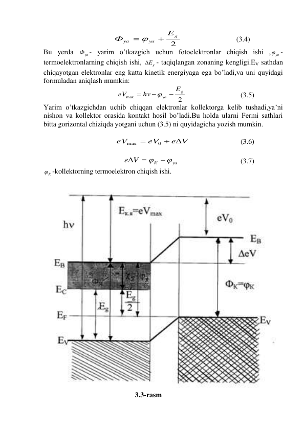                                        
2
g
ya
ya
E
Ф

 
                              (3.4) 
Bu yerda 
ya
Ф - yarim o’tkazgich uchun fotoelektronlar chiqish ishi ,
ya
 -
termoelektronlarning chiqish ishi, 
Eg
- taqiqlangan zonaning kengligi.EV sathdan 
chiqayotgan elektronlar eng katta kinetik energiyaga ega bo’ladi,va uni quyidagi 
formuladan aniqlash mumkin: 
                                         
2
max
g
ya
E
hv
eV




 
(3.5) 
Yarim o’tkazgichdan uchib chiqqan elektronlar kollektorga kelib tushadi,ya’ni 
nishon va kollektor orasida kontakt hosil bo’ladi.Bu holda ularni Fermi sathlari 
bitta gorizontal chiziqda yotgani uchun (3.5) ni quyidagicha yozish mumkin. 
 
                                        
e V
eV
eV
 

0
max
 
(3.6) 
 
 
     
ya
К
e V





 
(3.7) 
К
 -kollektorning termoelektron chiqish ishi. 
                                                   3.3-rasm 
