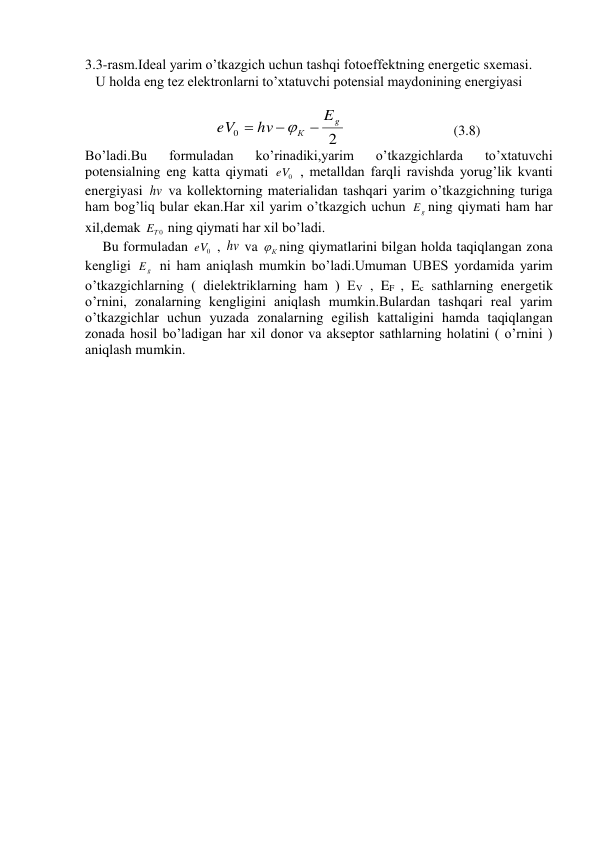 3.3-rasm.Ideal yarim o’tkazgich uchun tashqi fotoeffektning energetic sxemasi. 
   U holda eng tez elektronlarni to’xtatuvchi potensial maydonining energiyasi  
 
                                     
2
0
g
К
E
hv
eV




 
(3.8) 
Bo’ladi.Bu 
formuladan 
ko’rinadiki,yarim 
o’tkazgichlarda 
to’xtatuvchi 
potensialning eng katta qiymati 
0
eV  , metalldan farqli ravishda yorug’lik kvanti 
energiyasi hv va kollektorning materialidan tashqari yarim o’tkazgichning turiga 
ham bog’liq bular ekan.Har xil yarim o’tkazgich uchun 
g
E ning qiymati ham har 
xil,demak 
T 0
E  ning qiymati har xil bo’ladi. 
     Bu formuladan 
0
eV  , hv va 
К
 ning qiymatlarini bilgan holda taqiqlangan zona 
kengligi 
g
E  ni ham aniqlash mumkin bo’ladi.Umuman UBES yordamida yarim 
o’tkazgichlarning ( dielektriklarning ham ) EV , EF , Ec sathlarning energetik 
o’rnini, zonalarning kengligini aniqlash mumkin.Bulardan tashqari real yarim 
o’tkazgichlar uchun yuzada zonalarning egilish kattaligini hamda taqiqlangan 
zonada hosil bo’ladigan har xil donor va akseptor sathlarning holatini ( o’rnini ) 
aniqlash mumkin.  
 
 
 
 
 
 
 
 
 
 
 
 
 
 
 
 
 
 
 
 
 
 
 
 
 
 
 
