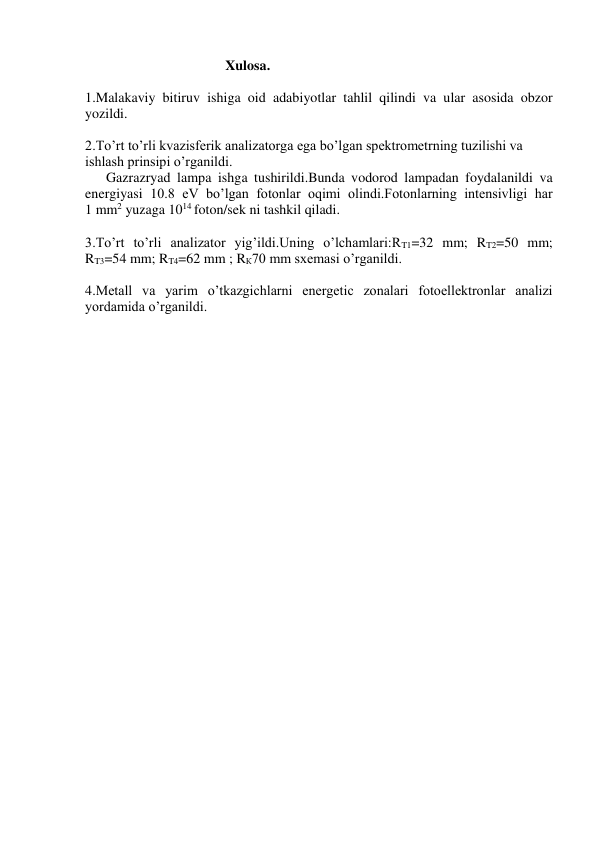                                         Xulosa.  
 
1.Malakaviy bitiruv ishiga oid adabiyotlar tahlil qilindi va ular asosida obzor 
yozildi. 
 
2.To’rt to’rli kvazisferik analizatorga ega bo’lgan spektrometrning tuzilishi va 
ishlash prinsipi o’rganildi. 
      Gazrazryad lampa ishga tushirildi.Bunda vodorod lampadan foydalanildi va 
energiyasi 10.8 eV bo’lgan fotonlar oqimi olindi.Fotonlarning intensivligi har        
1 mm2 yuzaga 1014 foton/sek ni tashkil qiladi. 
 
3.To’rt to’rli analizator yig’ildi.Uning o’lchamlari:RT1=32 mm; RT2=50 mm; 
RT3=54 mm; RT4=62 mm ; RК70 mm sxemasi o’rganildi. 
 
4.Metall va yarim o’tkazgichlarni energetic zonalari fotoellektronlar analizi 
yordamida o’rganildi. 
 
 
 
 
 
 
 
 
 
 
 
 
 
 
 
 
 
 
 
 
 
 
 
 
 
 
 
 
 
