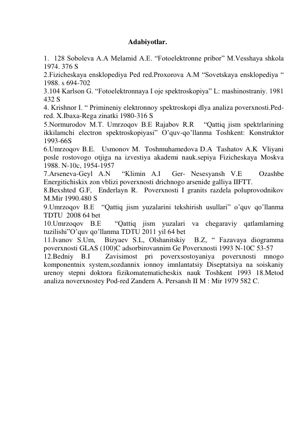  
 
                                               Adabiyotlar. 
 
1.  128 Soboleva A.A Melamid A.E. “Fotoelektronne pribor” M.Vesshaya shkola 
1974. 376 S 
2.Fizicheskaya ensklopediya Ped red.Proxorova A.M “Sovetskaya ensklopediya “ 
1988. s 694-702 
3.104 Karlson G. “Fotoelektronnaya I oje spektroskopiya” L: mashinostraniy. 1981 
432 S 
4. Krishnor I. “ Primineniy elektronnoy spektroskopi dlya analiza poverxnosti.Ped-
red. X.Ibaxa-Rega zinatki 1980-316 S 
5.Normurodov M.T. Umrzoqov B.E Rajabov R.R   “Qattiq jism spektrlarining 
ikkilamchi electron spektroskopiyasi” O’quv-qo’llanma Toshkent: Konstruktor 
1993-66S 
6.Umrzoqov B.E.   Usmonov M.  Toshmuhamedova D.A  Tashatov A.K  Vliyani 
posle rostovogo otjiga na izvestiya akademi nauk.sepiya Fizicheskaya Moskva 
1988. N-10c, 1954-1957 
7.Arseneva-Geyl A.N  “Klimin A.I  Ger- Nesesyansh V.E   Ozashbe  
Energitichiskix zon vblizi poverxnosti drichnogo arsenide galliya IIFTT. 
8.Bexshted G.F,  Enderlayn R.  Poverxnosti I granits razdela poluprovodnikov 
M.Mir 1990.480 S 
9.Umrzoqov B.E  “Qattiq jism yuzalarini tekshirish usullari” o’quv qo’llanma  
TDTU  2008 64 bet 
10.Umrzoqov B.E  “Qattiq jism yuzalari va chegaraviy qatlamlarning 
tuzilishi”O’quv qo’llanma TDTU 2011 yil 64 bet  
11.Ivanov S.Um,  Bizyaev S.L, Olshanitskiy  B.Z, “ Fazavaya diogramma 
poverxnosti GLAS (100)C adsorbirovannim Ge Poverxnosti 1993 N-10C 53-57 
12.Bedniy 
B.I 
 
Zavisimost pri poverxsostoyaniya 
poverxnosti 
mnogo 
komponentnix system,sozdannix ionnoy imnlantatsiy Diseptatsiya na soiskaniy 
urenoy stepni doktora fizikomatematicheskix nauk Toshkent 1993 18.Metod 
analiza noverxnostey Pod-red Zandern A. Persansh II M : Mir 1979 582 C. 
