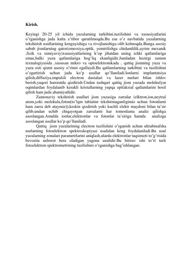  
Kirish. 
 
Keyingi 20-25 yil ichida yuzalarning tarkibini,tuzilishini va xususiyatlarini 
o’rganishga juda katta e’tibor qaratilmoqda.Bu esa o’z navbatida yuzalarning 
tekshirish usullarining kengayishiga va rivojlanishiga olib kelmoqda.Bunga asosiy 
sabab jismlarning qator(emessiya,optik, yemirilishga chidamlilik,ayrim mexanik 
,fizik va ximiyaviy)xususiyatlarining k’op jihatdan uning ichki qatlamlariga 
emas,balki yuza qatlamlariga bog’liq ekanligidir.Jumladan hozirgi zamon 
texnalogiyasida ,xususan mikro va optoelektronikada , qattiq jismning yuza va 
yuza osti qismi asosiy o’rinni egallaydi.Bu qatlamlarning tarkibini va tuzilishini 
o’zgartirish 
uchun 
juda 
ko’p 
usullar 
qo’llaniladi.Ionlarni 
implantatsiya 
qilish,diffuziya,impulsli electron dastalari va lazer nurlari bilan ishlov 
berish,yuqori haroratda qizdirish.Undan tashqari qattiq jism yuzada molekulyar 
oqimlardan foydalanib kerakli kristallarning yupqa epifaksial qatlamlarini hosil 
qilish ham juda ahamiyatlidir. 
          Zamonaviy tekshirish usullari jism yuzasiga zarralar (elktron,ion,neytral 
atom,yoki molekula,foton(to’lqin tabiatini tekshirmaganligimiz uchun fotonlarni 
ham zarra deb ataymiz)),keskin qizdirish yoki kuchli elektr maydoni bilan ta’sir 
qilib,undan uchib chiqayotgan zarralarni har tomonlama analiz qilishga 
asoslangan.Amalda ionlar,elektronlar va fotonlar ta’siriga hamda  analizga 
asoslangan usullar ko’p qo’llaniladi. 
          Qattiq  jism yuzalarining electron tuzilishini o’rganish uchun ultrabinafsha 
nurlarning fotoelektron spektroskopiyasi usulidan keng foydalaniladi.Bu usul 
yuzalarning zonalari parametrlarini aniqlash,ularda elektronlar taqsimoti to’g’risida 
bevosita axborot bera oladigan yagona usulidir.Bu bitiruv ishi to’rt turli 
fotoelektron spektrometrining tuzilishini o’rganishga bag’ishlangan. 
 
 
 
 
 
 
 
 
 
 
 
 
 
 
 
 
 
 
 
