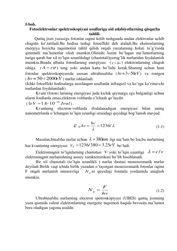  
I-bob. 
Fotoelektronlar spektroskopiyasi usullariga oid adabiyotlarning qisqacha 
tahlili. 
         Qattiq jism yuzasiga fotonlar oqimi kelib tushganda undan elektronlar uchib 
chiqishi ko’zatiladi.Bu hodisa tashqi fotoeffekt deb ataladi.Bu eketronlarning 
energiya boyicha taqsimotini tahlil qilish orqali yuzalarning holati to’g’risida 
qimmatli ma’lumotlar olish mumkin.Olinishi lozim bo’lagan ma’lumotlarning 
turiga qarab har xil to’lqin uzunlikdagi (chastotali)yorug’lik nurlaridan foydalanish 
mumkin.Bunda albatta fotonlarning energiyasi  (
  hv
) elektronlarning chiqish 
ishiga  (
A  e
) teng yoki undan katta bo’lishi kerak.Shuning uchun ham 
fotonlar spektroskopiyasida asosan ultrabinafsha (
eV
hv
350
) va rontgen  
(
eV
hv
 502000
) nurlar ishlatiladi. 
(Ichki fotoeffekt hodisalarga asoslangan usullarda infraqizil va ko’zga ko’rinuvchi 
nurlardan foydalaniladi). 
          Kvant (foton) larining energiyasi juda kichik qiymatga ega bulganligi uchun 
ularni Joullarda emas,elektron-voltlarda o’lchash qo’laydir. 
 (
Joul
eV
1.6 10 19
1



) . 
          Kvantning electron-voltlarda ifodalanadigan energiyasi bilan uning 
nanometrlarda o’lchangan to’lqin uzunligi orasidagi quyidagi bog’lanish mavjud. 
              
                                          =


hv  hc 1236/
 
 
 
(1.1) 
 
          Masalan,binafsha nurlar uchun 
 380nm
 ligi ma’lum bo’lsa,bu nurlarning 
har kvantining energiyasi  
.3 25eV
1236/380

 
 bo’ladi. 
          Elektromagnit to’lqinlarning chastotasi v yoki to’lqin uzunligi  
  c/v
 
elektromagnit nurlanishning asosiy xarakterestikasi bo’lib hisoblanadi. 
          Bir xil chastotali (to’lqin uzunlikli ) nurlar dastasi monoxromatik nurlar 
deyiladi.Birlik vaqt ichida birlik yuzadan o’tayotgan monoxromatik fotonlar oqimi  
F orqali nurlanish intensivligi  
q
N ni quyidagi formula yordamida aniqlash 
mumkin. 
 
hv
N q  F
                       
                (1.2) 
          Ultrabinafsha nurlarning electron spetroskopiyasi (UBES) qattiq jismning 
yuza qismida valent elektronlarning energetic taqsimoti haqida bevosita ma’lumot 
bera oladigan yagona usuldir. 
 
 
 
 
 
