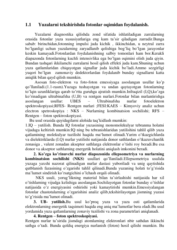  
 
1.1      Yuzalarni tekshirishda fotonlar oqimidan foydalanish. 
 
         Yuzalarni diagnostika qilishda zond sifatida ishlatiladigan zarralarning 
orasida fotonlar yuza xususiyatlariga eng kam ta’sir qiladigan zarradir.Bunga 
sabab: birinchidan,fotonning impulsi juda kichik , ikkinchidan, u neytral zarra 
bo’lganligi uchun yuzalarning zaryadlanib qolishiga bog’liq bo’lgan jarayonlar 
keskin kamayadi.Fotonlardan foydalanishning salbiy tomonlari ham bor.Kerakli 
diapazonda fotonlarning kuchli intensivlika ega bo’lgan oqimini olish juda qiyin. 
Bundan tashqari ikkilamchi zarralarni hosil qilish effekti juda kam.Shuning uchun 
yuza qatlamlaridan chiqayotgan signallar juda kichik bo’ladi.Ammo sezgirligi 
yuqori bo’lgan  zamonaviy dedektorlardan foydalanib bunday signallarni katta 
aniqlik bilan qayd qilish mumkin. 
         Asosan foto-elektron va foto-foton emessiyaga asoslangan usullar ko’p 
qo’llaniladi.(1.1-rasm).Yuzaga tushayotgan va undan qaytayotgan fotonlarning 
to’lqin uzunliklariga qarab to’rtta guruhga ajratish mumkin.Infraqizil (I,Q),ko’zga 
ko’rinadigan ultrabinafsha (U,B) va rentgen nurlari.Fotonlar bilan nurlantirishga 
asoslangan 
usullar: 
UBES 
– 
Ultrabinafsha 
nurlar 
fotoelektron 
spektroskopiyasi;RFES- Rentgen nurlari ;FESI:KAES – Kimyoviy analiz uchun 
electron spetroskopiya : NKS – Nurlarning kombinatsion sochilishi; RFS – 
Rentgen – foton spektroskopiyasi. 
    Bu usul orasida quyidagilarni alohida taq’kidlash mumkin: 
1.IQ – yutilish. Bunda IQ fotonlar yuzasining monomolekulyar tebranma holatni 
vijudaga keltirish mumkin:IQ ning bu tebranishlaridan yutilishini tahlil qilib yuza 
qatlamining molekulyar tuzilishi haqida ma‘lumot olinadi.Yarim o’tkazgichlarda 
va dielektriklarda (I.Q) nurlar yutilishi natijasida donor sathlardan o’tkazuvchanlik 
zonasiga , valent zonadan akseptor sathlarga elektronlar o’tishi roy beradi.Bu esa 
donor va akseptor sathlarning energetik holatini aniqlash imkonini beradi. 
        2. Ko’zga ko’rinuvchi nurlar diapozonida ellepsometriya va nurlarning 
kombinatsion sochilishi (NKS) usullari qo’llaniladi.Ellepsometriya usulida 
yuzaga yaxshi nazorat qilinadigan nurlar dastasi yuboriladi va unig qaytishida 
qutblanish fazasining o’zgarishi tahlil qilinadi.Bunda yuzaning holati to’g’risida 
ma’lumot sindirish ko’rsatgichini o’lchash orqali olinadi. 
          NKS usuli, yorug’likning material bilan ta’sirlashishi natijasida har xil 
o’tishlarning vijudga kelishiga asoslangan.Sochilayotgan fotonlar bunday o’tishlar 
natijasida o’z energiyasini oshirishi yoki kamaytirishi mumkin.Emessiyalangan 
fotonlar chastotalarning o’zgarishini analiz qilib,tekshirilayotgan jismning yuzasi 
to’g’risida ma’lumot olinadi. 
        3. UB- yutilish.Bu usul ko’proq yuza va yuza osti qatlamlarida 
elektronlarning energetik taqsimoti haqida eng aniq ma’lumotlar bera oladi.Bu usul 
yordamida yuza qatlamlarning zonaviy tuzilishi va zona parametrlari aniqlanadi. 
        4. Rentgen – foton spektroskopiyasi. 
Rentgen nurlar ta’sirida jismdagi atomlarning elektronlari nbir sathdan ikkinchi 
sathga o’tadi. Bunda qoldiq energiya nurlanish (foton) hosil qilishi mumkin. Bu 
