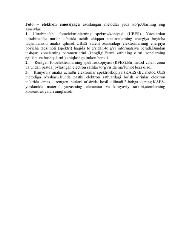         
Foto – elektron emessiyaga asoslangan metodlar juda ko’p.Ularning eng  
asosiylari: 
1. Ultrabinafsha fotoelektronlarning spektroskopiyasi (UBES). Yuzalardan 
ultrabinafsha nurlar ta’sirida uchib chiqqan elektronlarning energiya boyicha 
taqsimlanishi analiz qilinadi.UBES valent zonasidagi elektronlarning energiya 
boyicha taqsimoti (spektri) haqida to’g’ridan-to’g’ri informatsiya beradi.Bundan 
tashqari zonalarning parametrlarini (kengligi,Fermi sathining o’rni, zonalarning 
egilishi va boshqalarni ) aniqlashga imkon beradi. 
2.    Rentgen fotoelektronlarning spektroskopiyasi (RFES).Bu metod valent zona 
va undan pastda joylashgan electron sathlar to’g’risida ma’lumot bera oladi. 
3.   Kimyoviy analiz uchu8n elektronlar spektroskopiya (KAES).Bu metod OES  
metodiga o’xshash.Bunda pastki elektron sathlardagi bo’sh o’rinlar elektron 
ta’sirida emas , rentgen nurlari ta’sirida hosil qilinadi.2-bobga qarang.KAES- 
yordamida material yuzasining elementar va kimyoviy tarkibi,atomlarning 
konsentrasiyalari aniqlanadi. 
 
 
 
 
 
 
 
 
 
 
 
 
 
 
 
 
 
 
 
 
 
 
 
 
 
