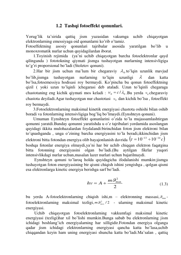  
1.2  Tashqi fotoeffekt qonunlari. 
 
Yorug’lik ta’sirida qattiq 
jism 
yuzasidan vakumga 
uchib chiqayotgan 
elektronlarning emessiyaga oid qonunlarni ko’rib o’tamiz. 
Fotoeffektning 
asosiy 
qonunlari 
tajribalar 
asosida 
yaratilgan 
bo’lib 
u 
monoxromatik nurlar uchun quyidagilardan iborat. 
       1.Toyinish rejimida  (ya’ni uchib chiqayotgan barcha fotoelektronlar qayd 
qilinganda ) fototokning qiymati jismga tushayotgan nurlarning intensivligiga 
to’g’ri proporsional bo’ladi (Stoletov qonuni). 
       2.Har bir jism uchun ma’lum bir chegaraviy 
0
 to’lqin uzunlik mavjud 
bo’lib,jismga 
tushayotgan 
nurlarning 
to’lqin 
uzunligi 
  
dan 
katta 
bo’lsa,fotoemessiya hodisasi roy bermaydi. Ko’pincha bu qonun fotoeffektning 
qizil ( yoki uzun to’lqinli )chegarasi deb ataladi. Uzun to’lqinli chegaraga 
chastotaning eng kichik qiymati mos keladi : 
0
0
/ 

 с
.Bu yerda 
0v chegaraviy 
chastota deyiladi.Agar tushayotgan nur chastotasi  
0v  dan kichik bo’lsa , fotoeffekt 
roy bermaydi. 
       3.Fotoelektronlarning maksimal kinetik energiyasi chastota oshishi bilan oshib 
boradi va fotonlarning intensivligiga bog’liq bo’lmaydi.(Eynshteyn qonuni). 
       Umuman Eynshteyn fotoeffekt qonunlarini o’zida to’la mujassamlashtirgan 
qonunni yaratdi.Bunday qonunni yaratishda u o’z tajribalari yordamida asoslangan 
quyidagi ikkita mulohazalardan foydalandi:birinchidan foton jism elektroni bilan 
to’qnashganda , unga o’zining barcha energiyasini to’la beradi,ikkinchidan jism 
elektroni bitta fotondan energiya olib hayajonlanish davrida 
14 с
13
10
10



 
 
boshqa fotonlar energiya olmaydi,ya’ni har bir uchib chiqqan elektron faqatgina 
bitta 
fotonning 
energiyasini 
olgan 
bo’ladi.(Bu 
aytilgan 
fikrlar 
yuqori 
intensivlikdagi nurlar uchun,masalan lazer nurlari uchun bajarilmaydi. 
        Eynshteyn qonuni to’laroq holda quyidagicha ifodalanishi mumkin:jismga 
tushayotgan foton energiyasining bir qismi chiqish ishini yengishga , qolgan qismi 
esa elektronlarga kinetic energiya berishga sarf bo’ladi. 
 
                                
2
2
mmax
A
hv


 
 
(1.3) 
 
bu yerda A-fotoelektronlarning chiqish ishi,m – elektronning massasi,
max
- 
fotoelektronlarning maksimal tezligi,
/ 2
2
mmzx
 - ularning maksimal kinetic 
energiyasi. 
        Uchib chiqayotgan fotoelektronlarning vakkumfagi maksimal kinetic 
energiyasi (tezligi)har xil bo’lishi mumkin.Bunga sabab bu elektronlarning jism 
ichidagi boshlang’ich energiyalarning har xilligidir.Fotondan energiya olganga 
qadar jism ichidagi elektronlarning energiyasi qancha katta bo’lasa,uchib 
chiqqandan keyin ham uning energiyasi shuncha katta bo’ladi.Ma’salan , qattiq 
